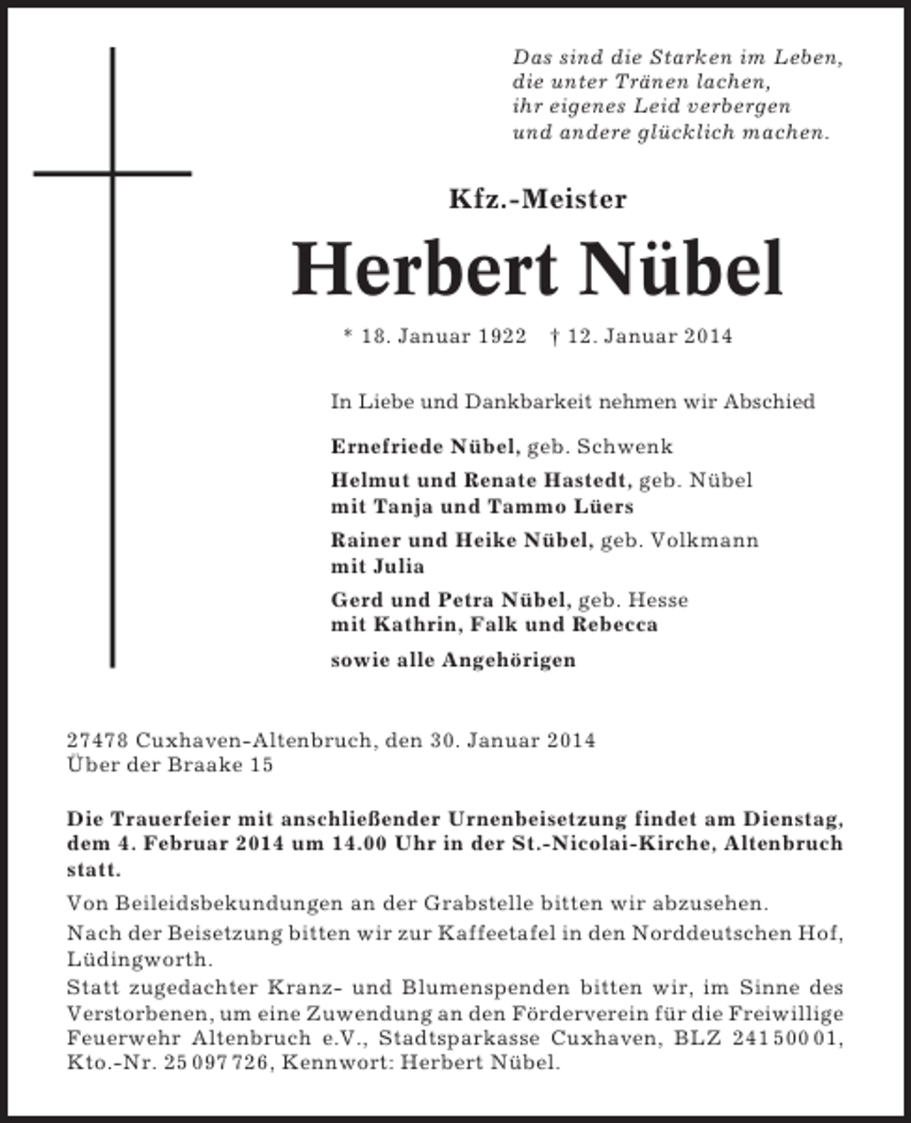 <p>Das sind die Starken im Leben,<br />die unter Tränen lachen,<br />ihr eigenes Leid verbergen<br />und andere glücklich machen.</p><p>Kfz.-Meister</p><p>Herbert Nübel<br />* 18. Januar 1922 † 12. Januar 2014<br />In Liebe und Dankbarkeit nehmen wir Abschied</p><p>Ernefriede Nübel, geb. Schwenk<br />Helmut und Renate Hastedt, geb. Nübel<br />mit Tanja und Tammo Lüers<br />Rainer und Heike Nübel, geb. Volkmann<br />mit Julia<br />Gerd und Petra Nübel, geb. Hesse<br />mit Kathrin, Falk und Rebecca<br />sowie alle Angehörigen</p><p>27478 Cuxhaven-Altenbruch, den 30. Januar 2014<br />Über der Braake 15<br />Die Trauerfeier mit anschließender Urnenbeisetzung findet am Dienstag,<br />dem 4. Februar 2014 um 14.00 Uhr in der St.-Nicolai-Kirche, Altenbruch<br />statt.<br />Von Beileidsbekundungen an der Grabstelle bitten wir abzusehen.<br />Nach der Beisetzung bitten wir zur Kaffeetafel in den Norddeutschen Hof,<br />Lüdingworth.<br />Statt zugedachter Kranz- und Blumenspenden bitten wir, im Sinne des<br />Verstorbenen, um eine Zuwendung an den Förderverein für die Freiwillige<br />Feuerwehr Altenbruch e.V., Stadtsparkasse Cuxhaven, BLZ 241 501,<br />Kto.-Nr. 25 0926, Kennwort: Herbert Nübel.</p>