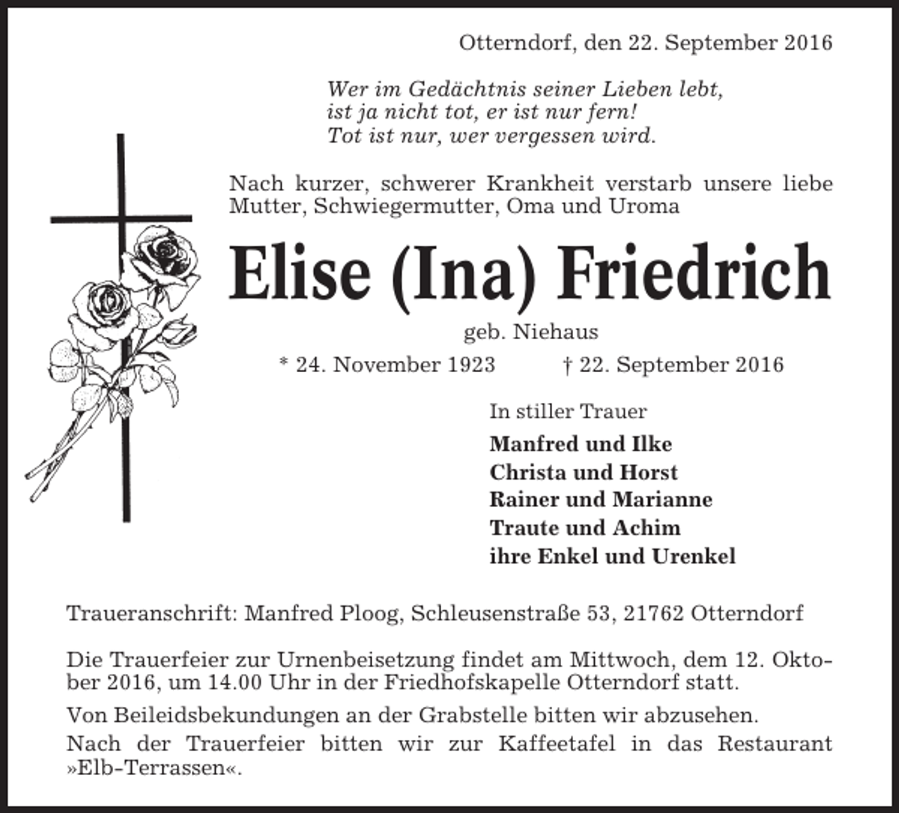 <p>Otterndorf, den 22. September 2016<br />Wer im Gedächtnis seiner Lieben lebt,<br />ist ja nicht tot, er ist nur fern!<br />Tot ist nur, wer vergessen wird.<br />Nach kurzer, schwerer Krankheit verstarb unsere liebe<br />Mutter, Schwiegermutter, Oma und Uroma</p><p>Elise (Ina) Friedrich<br />geb. Niehaus<br />* 24. November 1923<br />† 22. September 2016<br />In stiller Trauer</p><p>Manfred und Ilke<br />Christa und Horst<br />Rainer und Marianne<br />Traute und Achim<br />ihre Enkel und Urenkel<br />Traueranschrift: Manfred Ploog, Schleusenstraße 53, 21762 Otterndorf<br />Die Trauerfeier zur Urnenbeisetzung findet am Mittwoch, dem 12. Oktober 2016, um 14.00 Uhr in der Friedhofskapelle Otterndorf statt.<br />Von Beileidsbekundungen an der Grabstelle bitten wir abzusehen.<br />Nach der Trauerfeier bitten wir zur Kaffeetafel in das Restaurant<br />»Elb-Terrassen«.</p>