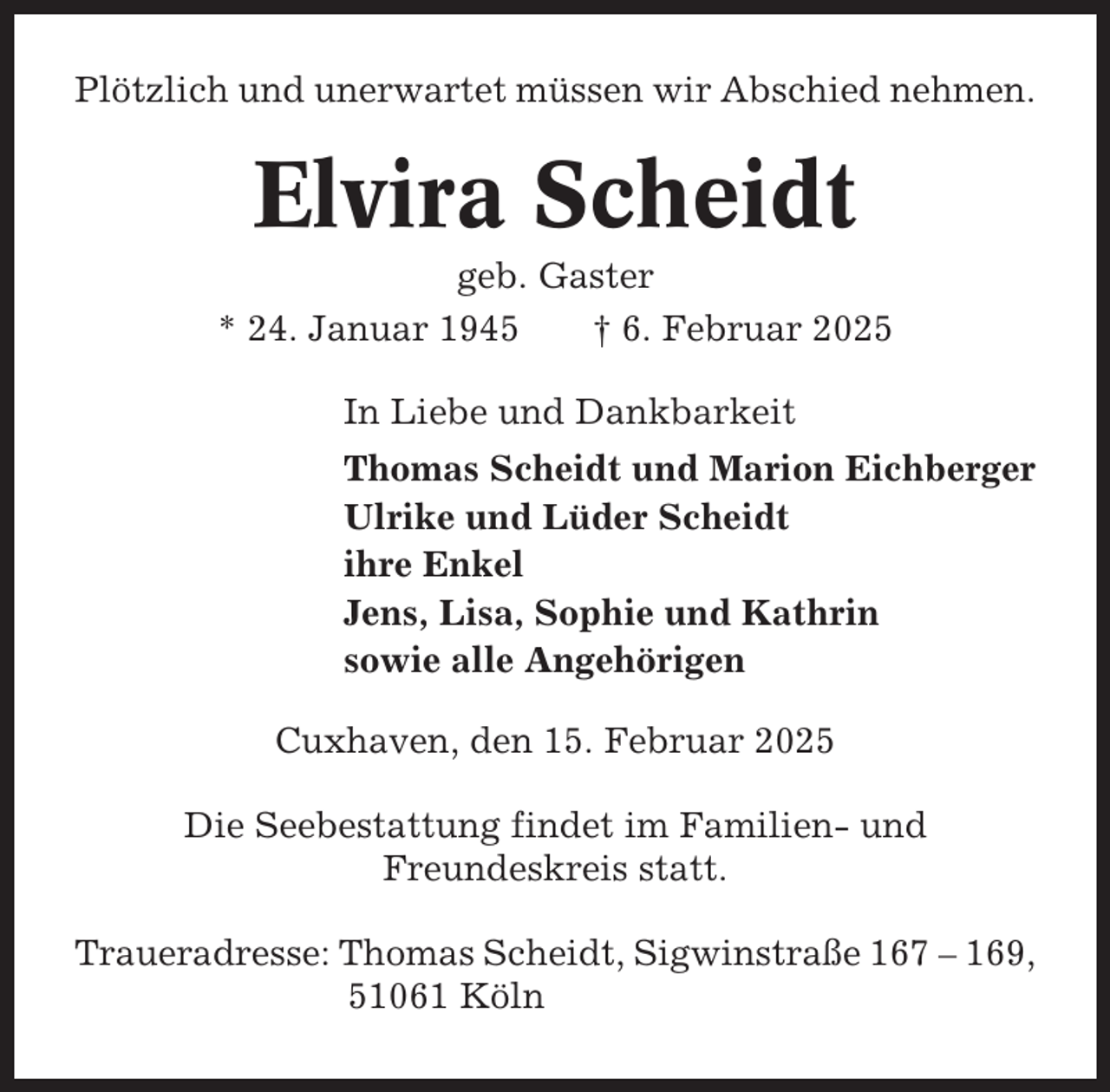 <p>Plötzlich und unerwartet müssen wir Abschied nehmen.</p><p>Elvira Scheidt<br />geb. Gaster<br />* 24. Januar 1945<br />† 6. Februar 2025<br />In Liebe und Dankbarkeit<br />Thomas Scheidt und Marion Eichberger<br />Ulrike und Lüder Scheidt<br />ihre Enkel<br />Jens, Lisa, Sophie und Kathrin<br />sowie alle Angehörigen<br />Cuxhaven, den 15. Februar 2025<br />Die Seebestattung findet im Familien- und<br />Freundeskreis statt.<br />Traueradresse: Thomas Scheidt, Sigwinstraße 167 – 169,<br />51061 Köln</p>