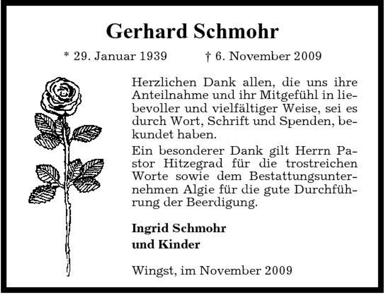 <p>Gerhard Schmohr<br />* 29. Januar 1939 † 6. November 2009 Herzlichen Dank allen, die uns ihre Anteilnahme und ihr Mitgefühl in liebevoller und vielfältiger Weise, sei es durch Wort, Schrift und Spenden, bekundet haben. Ein besonderer Dank gilt Herrn Pastor Hitzegrad für die trostreichen Worte sowie dem Bestattungsunternehmen Algie für die gute Durchführung der Beerdigung. Ingrid Schmohr und Kinder Wingst, im November 2009</p>