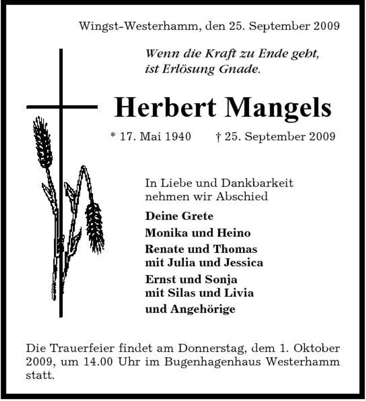 <p>Wingst-Westerhamm, den 25. September 2009</p><p>Wenn die Kraft zu Ende geht, ist Erlösung Gnade.</p><p>Herbert Mangels<br />* 17. Mai 1940 † 25. September 2009 In Liebe und Dankbarkeit nehmen wir Abschied Deine Grete Monika und Heino Renate und Thomas mit Julia und Jessica Ernst und Sonja mit Silas und Livia und Angehörige Die Trauerfeier findet am Donnerstag, dem 1. Oktober 2009, um 14.00 Uhr im Bugenhagenhaus Westerhamm statt.</p>