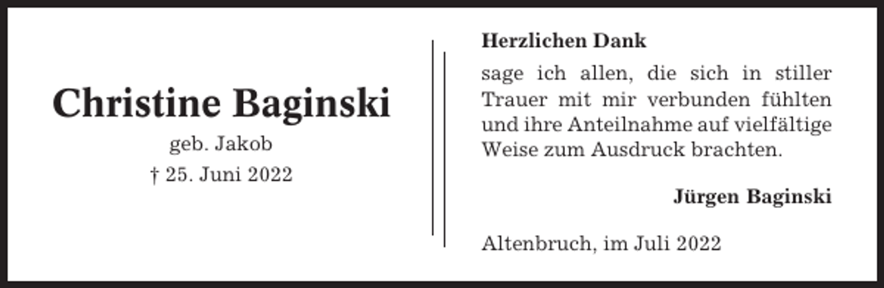 <p>Herzlichen Dank</p><p>Christine Baginski<br />geb. Jakob</p><p>sage ich allen, die sich in stiller<br />Trauer mit mir verbunden fühlten<br />und ihre Anteilnahme auf vielfältige<br />Weise zum Ausdruck brachten.</p><p>† 25. Juni 2022<br />Jürgen Baginski<br />Altenbruch, im Juli 2022</p>