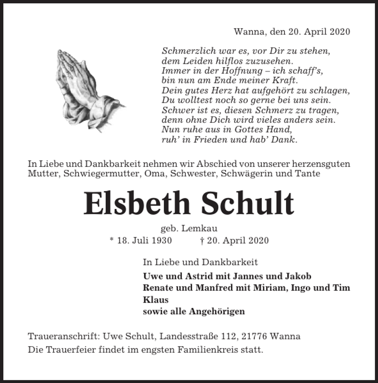 <p>Wanna, den 20. April 2020<br />Schmerzlich war es, vor Dir zu stehen,<br />dem Leiden hilflos zuzusehen.<br />Immer in der Hoffnung – ich schaff’s,<br />bin nun am Ende meiner Kraft.<br />Dein gutes Herz hat aufgehört zu schlagen,<br />Du wolltest noch so gerne bei uns sein.<br />Schwer ist es, diesen Schmerz zu tragen,<br />denn ohne Dich wird vieles anders sein.<br />Nun ruhe aus in Gottes Hand,<br />ruh’ in Frieden und hab’ Dank.<br />In Liebe und Dankbarkeit nehmen wir Abschied von unserer herzensguten<br />Mutter, Schwiegermutter, Oma, Schwester, Schwägerin und Tante</p><p>Elsbeth Schult<br />geb. Lemkau<br />* 18. Juli 1930<br />† 20. April 2020<br />In Liebe und Dankbarkeit<br />Uwe und Astrid mit Jannes und Jakob<br />Renate und Manfred mit Miriam, Ingo und Tim<br />Klaus<br />sowie alle Angehörigen<br />Traueranschrift: Uwe Schult, Landesstraße 112, 21776 Wanna<br />Die Trauerfeier findet im engsten Familienkreis statt.</p>