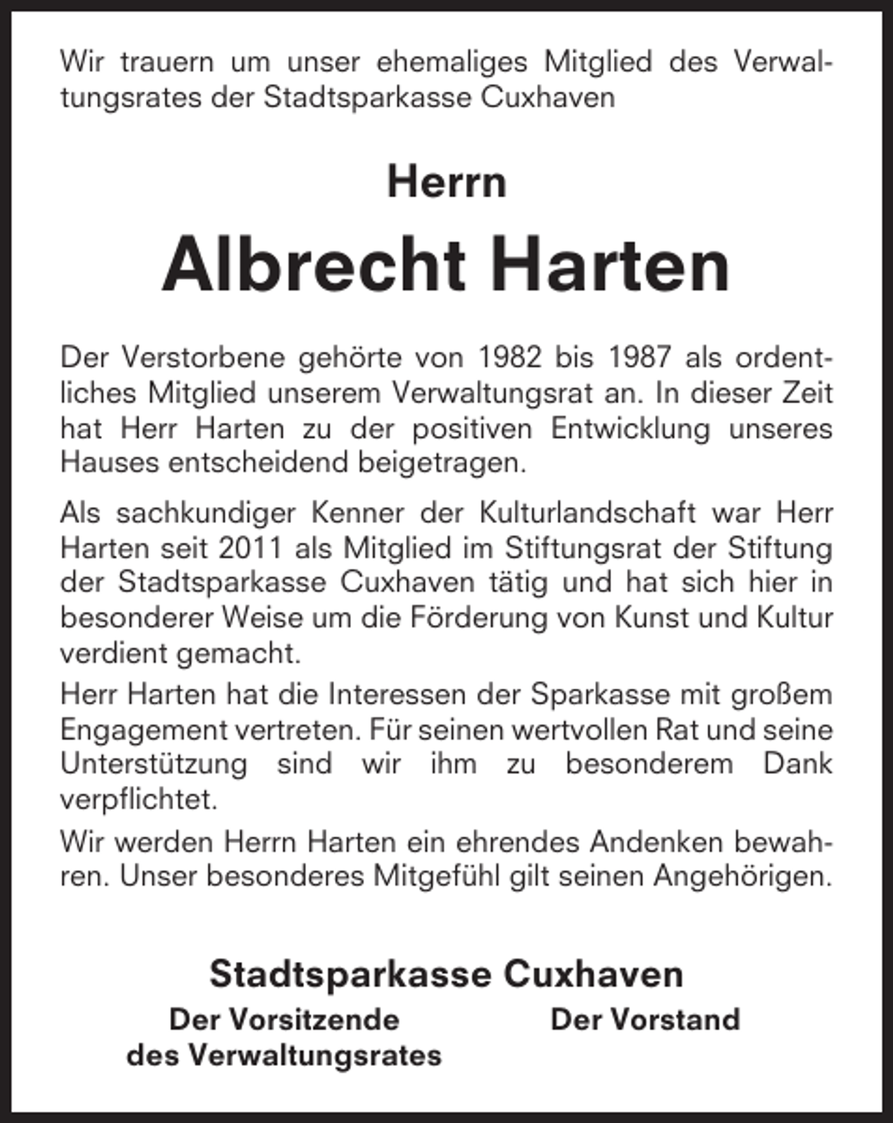 <p>Wir trauern um unser ehemaliges Mitglied des Verwaltungsrates der Stadtsparkasse Cuxhaven</p><p>Herrn</p><p>Albrecht Harten<br />Der Verstorbene gehörte von 1982 bis 1987 als ordentliches Mitglied unserem Verwaltungsrat an. In dieser Zeit<br />hat Herr Harten zu der positiven Entwicklung unseres<br />Hauses entscheidend beigetragen.<br />Als sachkundiger Kenner der Kulturlandschaft war Herr<br />Harten seit 2011 als Mitglied im Stiftungsrat der Stiftung<br />der Stadtsparkasse Cuxhaven tätig und hat sich hier in<br />besonderer Weise um die Förderung von Kunst und Kultur<br />verdient gemacht.<br />Herr Harten hat die Interessen der Sparkasse mit großem<br />Engagement vertreten. Für seinen wertvollen Rat und seine<br />Unterstützung sind wir ihm zu besonderem Dank<br />verpflichtet.<br />Wir werden Herrn Harten ein ehrendes Andenken bewahren. Unser besonderes Mitgefühl gilt seinen Angehörigen.</p><p>Stadtsparkasse Cuxhaven<br />Der Vorsitzende<br />des Verwaltungsrates</p><p>Der Vorstand</p>
