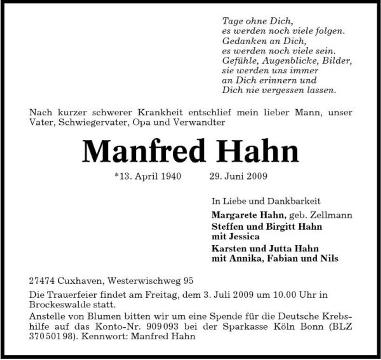 <p>Tage ohne Dich, es werden noch viele folgen. Gedanken an Dich, es werden noch viele sein. Gefühle, Augenblicke, Bilder, sie werden uns immer an Dich erinnern und Dich nie vergessen lassen. Nach kurzer schwerer Krankheit entschlief mein lieber Mann, unser Vater, Schwiegervater, Opa und Verwandter</p><p>Manfred Hahn<br />*13. April 1940 29. Juni 2009<br />In Liebe und Dankbarkeit</p><p>Margarete Hahn, geb. Zellmann Steffen und Birgitt Hahn mit Jessica Karsten und Jutta Hahn mit Annika, Fabian und Nils 27474 Cuxhaven, Westerwischweg 95 Die Trauerfeier findet am Freitag, dem 3. Juli 2009 um 10.00 Uhr in Brockeswalde statt. Anstelle von Blumen bitten wir um eine Spende für die Deutsche Krebshilfe auf das Konto-Nr. 93 bei der Sparkasse Köln Bonn (BLZ 370 501 98). Kennwort: Manfred Hahn</p>