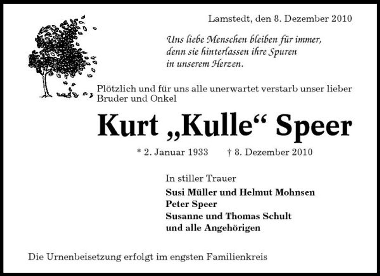 <p>Lamstedt, den 8. Dezember 2010</p><p>Uns liebe Menschen bleiben für immer, denn sie hinterlassen ihre Spuren in unserem Herzen.<br />Plötzlich und für uns alle unerwartet verstarb unser lieber Bruder und Onkel</p><p>Kurt „Kulle“ Speer<br />* 2. Januar 1933 † 8. Dezember 2010 In stiller Trauer Susi Müller und Helmut Mohnsen Peter Speer Susanne und Thomas Schult und alle Angehörigen Die Urnenbeisetzung erfolgt im engsten Familienkreis</p>