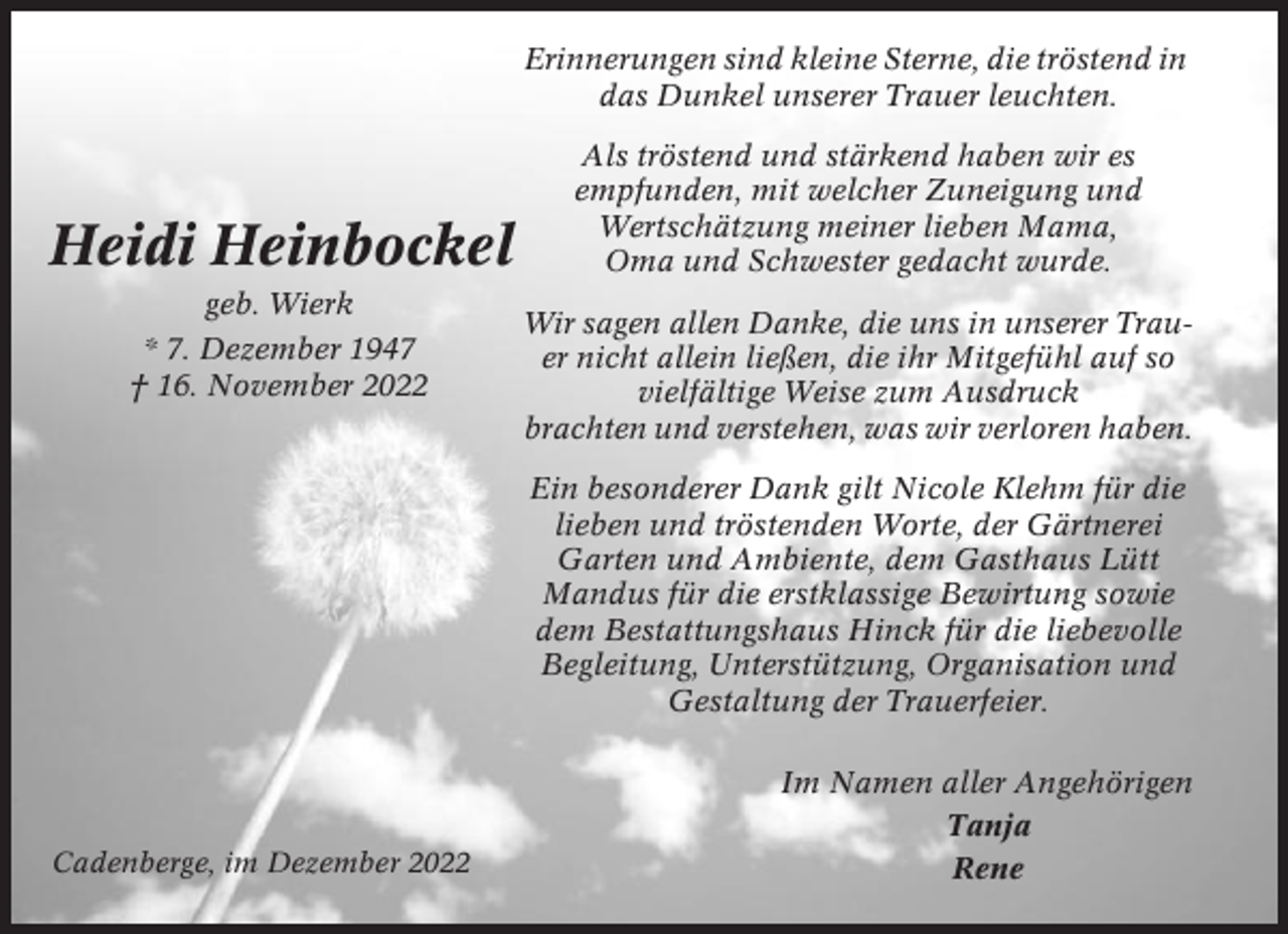 <p>Erinnerungen sind kleine Sterne, die tröstend in<br />das Dunkel unserer Trauer leuchten.</p><p>Heidi Heinbockel<br />geb. Wierk<br />* 7. Dezember 1947<br />† 16. November 2022</p><p>Als tröstend und stärkend haben wir es<br />empfunden, mit welcher Zuneigung und<br />Wertschätzung meiner lieben Mama,<br />Oma und Schwester gedacht wurde.<br />Wir sagen allen Danke, die uns in unserer Trauer nicht allein ließen, die ihr Mitgefühl auf so<br />vielfältige Weise zum Ausdruck<br />brachten und verstehen, was wir verloren haben.<br />Ein besonderer Dank gilt Nicole Klehm für die<br />lieben und tröstenden Worte, der Gärtnerei<br />Garten und Ambiente, dem Gasthaus Lütt<br />Mandus für die erstklassige Bewirtung sowie<br />dem Bestattungshaus Hinck für die liebevolle<br />Begleitung, Unterstützung, Organisation und<br />Gestaltung der Trauerfeier.</p><p>Cadenberge, im Dezember 2022</p><p>Im Namen aller Angehörigen<br />Tanja<br />Rene</p>
