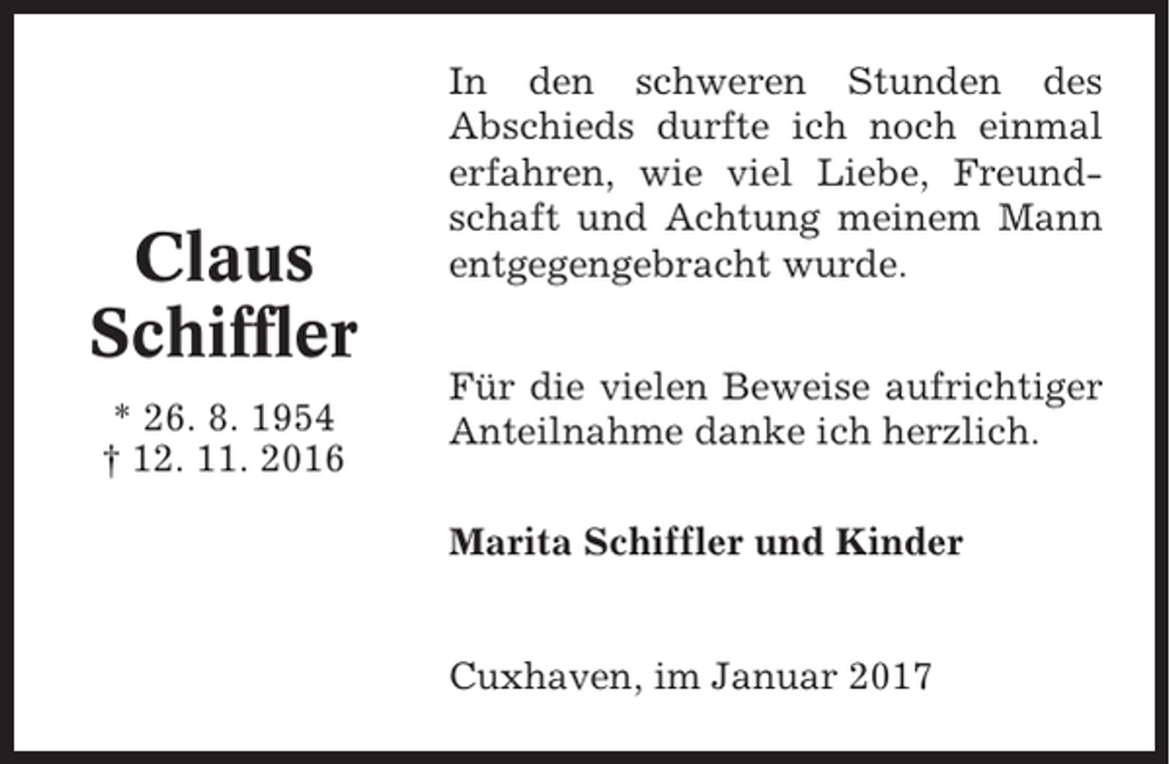 <p>Claus<br />Schiffler<br />* 26. 8. 1954<br />† 12. 11. 2016</p><p>In den schweren Stunden des<br />Abschieds durfte ich noch einmal<br />erfahren, wie viel Liebe, Freundschaft und Achtung meinem Mann<br />entgegengebracht wurde.<br />Für die vielen Beweise aufrichtiger<br />Anteilnahme danke ich herzlich.<br />Marita Schiffler und Kinder</p><p>Cuxhaven, im Januar 2017</p>