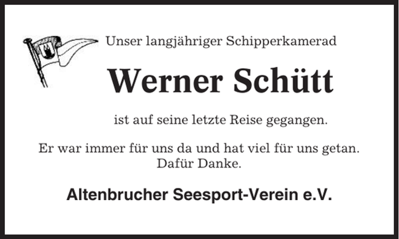 <p>Unser langjähriger Schipperkamerad</p><p>Werner Schütt<br />ist auf seine letzte Reise gegangen.<br />Er war immer für uns da und hat viel für uns getan.<br />Dafür Danke.</p><p>Altenbrucher Seesport-Verein e.V.</p>