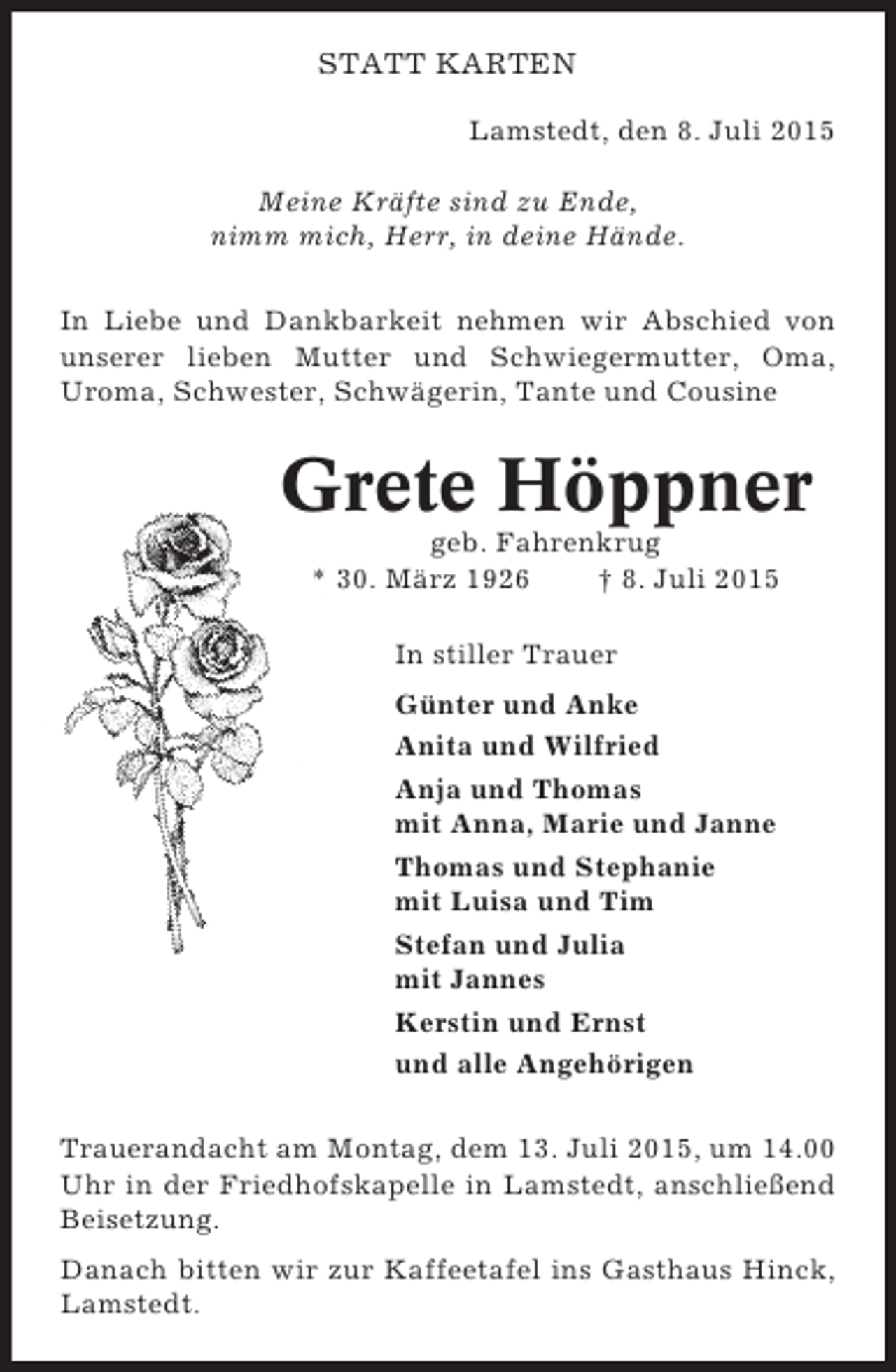 <p>STATT KARTEN<br />Lamstedt, den 8. Juli 2015<br />Meine Kräfte sind zu Ende,<br />nimm mich, Herr, in deine Hände.<br />In Liebe und Dankbarkeit nehmen wir Abschied von<br />unserer lieben Mutter und Schwiegermutter, Oma,<br />Uroma, Schwester, Schwägerin, Tante und Cousine</p><p>Grete Höppner<br />geb. Fahrenkrug<br />* 30. März 1926<br />† 8. Juli 2015<br />In stiller Trauer<br />Günter und Anke<br />Anita und Wilfried<br />Anja und Thomas<br />mit Anna, Marie und Janne<br />Thomas und Stephanie<br />mit Luisa und Tim<br />Stefan und Julia<br />mit Jannes<br />Kerstin und Ernst<br />und alle Angehörigen<br />Trauerandacht am Montag, dem 13. Juli 2015, um 14.00<br />Uhr in der Friedhofskapelle in Lamstedt, anschließend<br />Beisetzung.<br />Danach bitten wir zur Kaffeetafel ins Gasthaus Hinck,<br />Lamstedt.</p>
