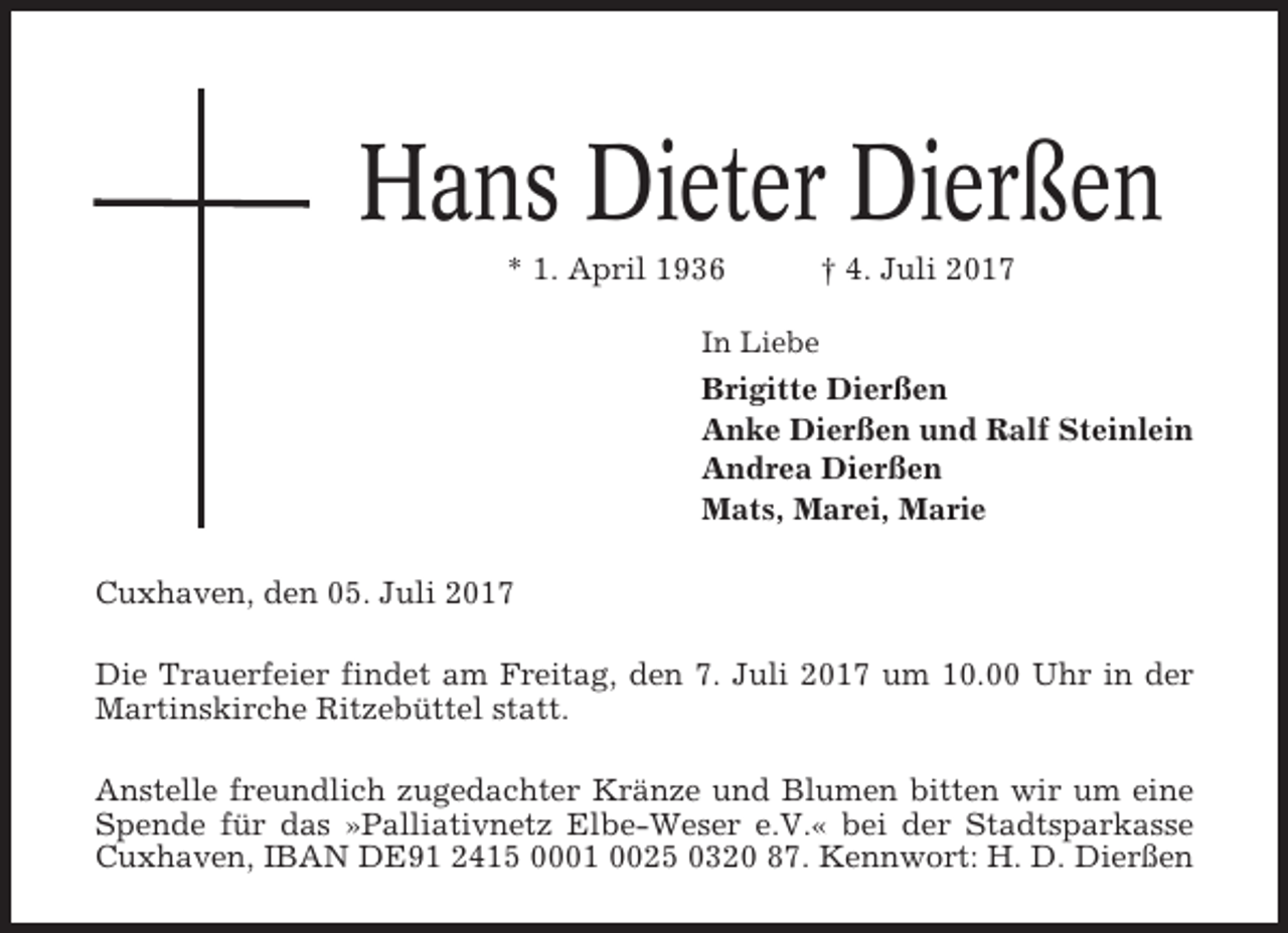 <p>Hans Dieter Dierßen<br />* 1. April 1936</p><p>† 4. Juli 2017</p><p>In Liebe</p><p>Brigitte Dierßen<br />Anke Dierßen und Ralf Steinlein<br />Andrea Dierßen<br />Mats, Marei, Marie<br />Cuxhaven, den 05. Juli 2017<br />Die Trauerfeier findet am Freitag, den 7. Juli 2017 um 10.00 Uhr in der<br />Martinskirche Ritzebüttel statt.<br />Anstelle freundlich zugedachter Kränze und Blumen bitten wir um eine<br />Spende für das »Palliativnetz Elbe-Weser e.V.« bei der Stadtsparkasse<br />Cuxhaven, IBAN DE91 2415 0001 0025 0320 87. Kennwort: H. D. Dierßen</p>