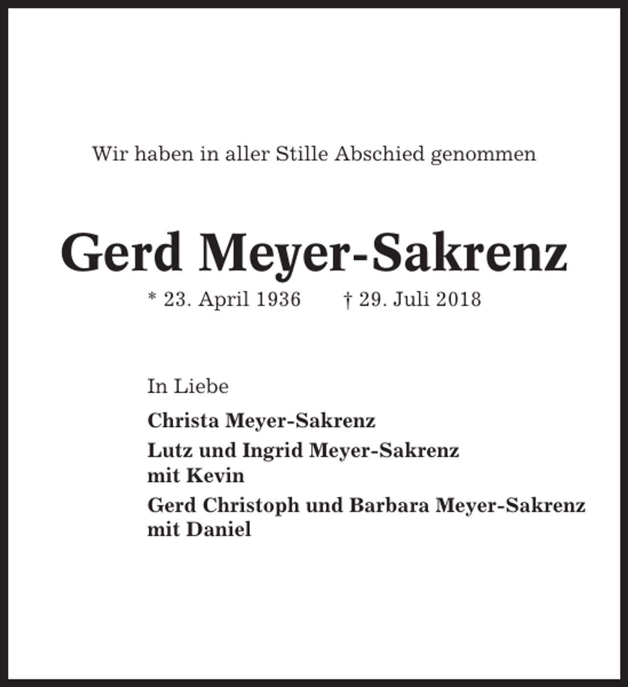 <p>Wir haben in aller Stille Abschied genommen</p><p>Gerd Meyer-Sakrenz<br />* 23. April 1936</p><p>† 29. Juli 2018</p><p>In Liebe<br />Christa Meyer-Sakrenz<br />Lutz und Ingrid Meyer-Sakrenz<br />mit Kevin<br />Gerd Christoph und Barbara Meyer-Sakrenz<br />mit Daniel</p>