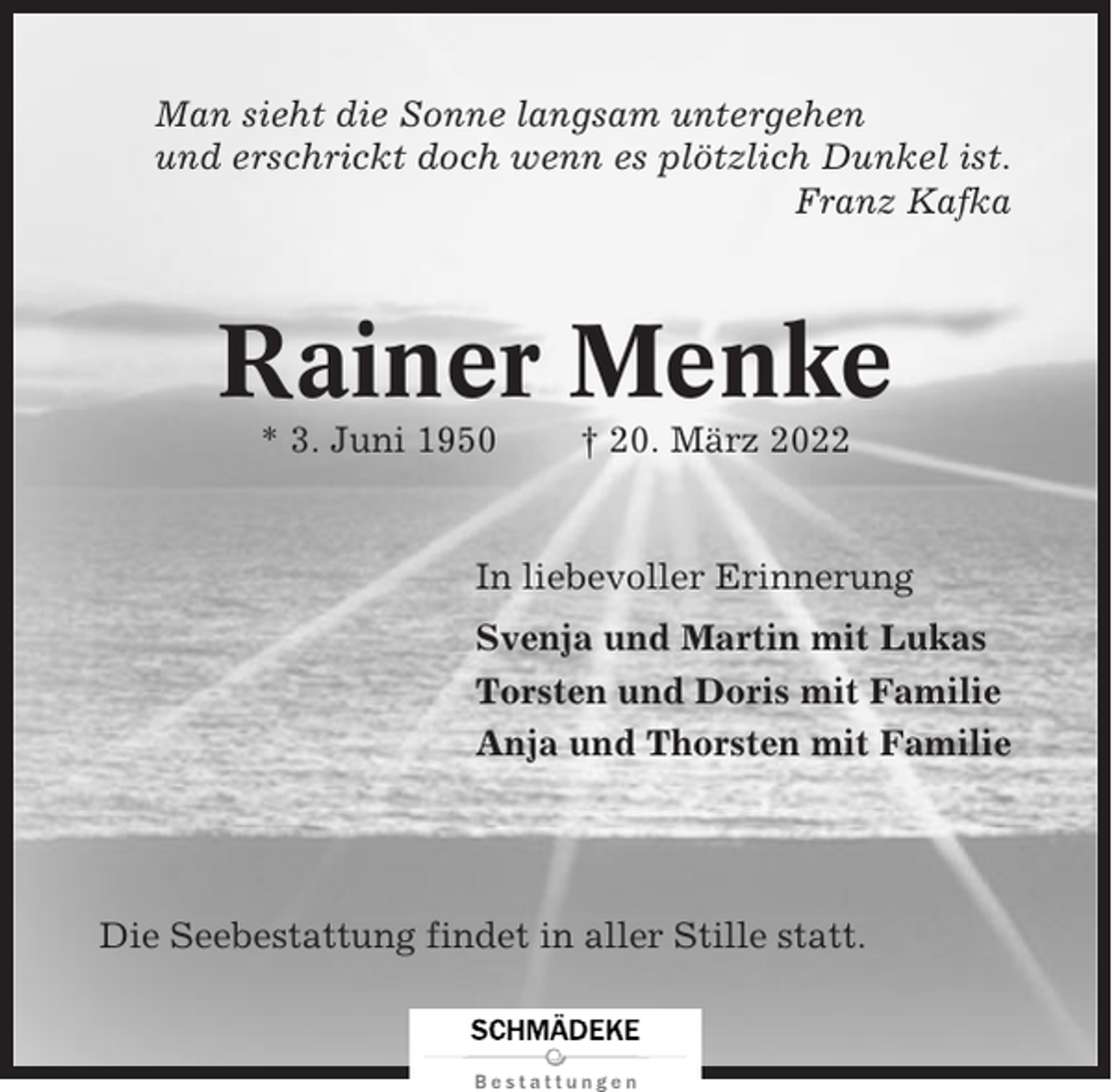 <p>Man sieht die Sonne langsam untergehen<br />und erschrickt doch wenn es plötzlich Dunkel ist.<br />Franz Kafka</p><p>Rainer Menke<br />* 3. Juni 1950</p><p>† 20. März 2022</p><p>In liebevoller Erinnerung<br />Svenja und Martin mit Lukas<br />Torsten und Doris mit Familie<br />Anja und Thorsten mit Familie</p><p>Die Seebestattung findet in aller Stille statt.</p>