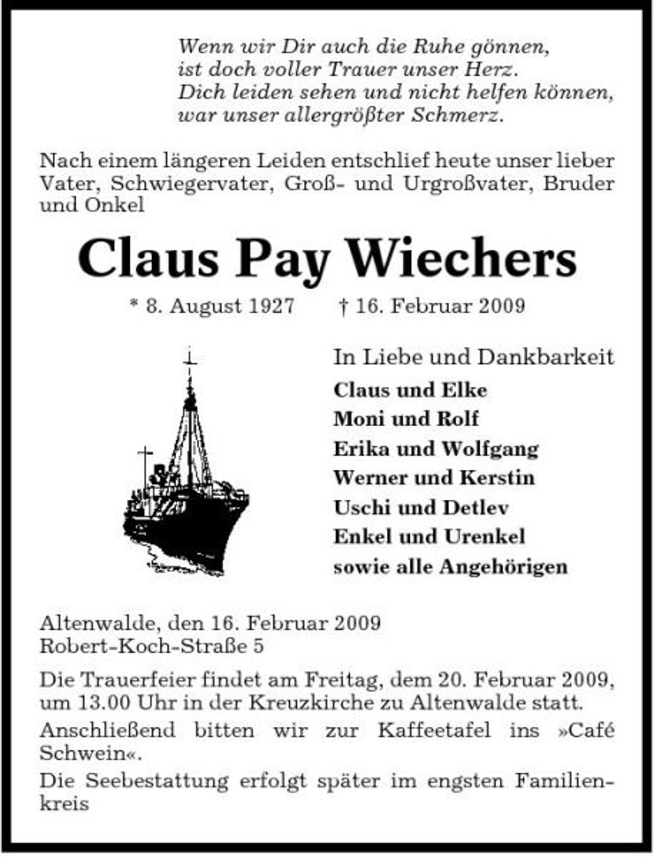 <p>Wenn wir Dir auch die Ruhe gönnen, ist doch voller Trauer unser Herz. Dich leiden sehen und nicht helfen können, war unser allergrößter Schmerz. Nach einem längeren Leiden entschlief heute unser lieber Vater, Schwiegervater, Groß- und Urgroßvater, Bruder und Onkel</p><p>Claus Pay Wiechers<br />* 8. August 1927 † 16. Februar 2009</p><p>In Liebe und Dankbarkeit<br />Claus und Elke Moni und Rolf Erika und Wolfgang Werner und Kerstin Uschi und Detlev Enkel und Urenkel sowie alle Angehörigen Altenwalde, den 16. Februar 2009 Robert-Koch-Straße 5 Die Trauerfeier findet am Freitag, dem 20. Februar 2009, um 13.00 Uhr in der Kreuzkirche zu Altenwalde statt. Anschließend bitten wir zur Kaffeetafel ins »Café Schwein«. Die Seebestattung erfolgt später im engsten Familienkreis</p>