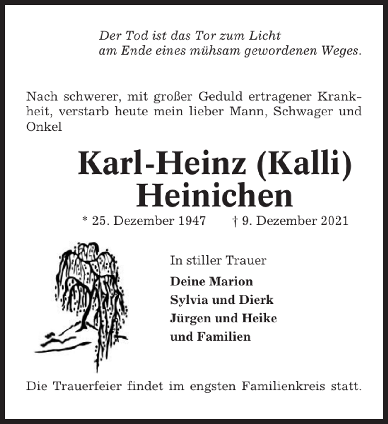 <p>Der Tod ist das Tor zum Licht<br />am Ende eines mühsam gewordenen Weges.</p><p>Nach schwerer, mit großer Geduld ertragener Krankheit, verstarb heute mein lieber Mann, Schwager und<br />Onkel</p><p>Karl-Heinz (Kalli)<br />Heinichen<br />* 25. Dezember 1947</p><p>† 9. Dezember 2021</p><p>In stiller Trauer<br />Deine Marion<br />Sylvia und Dierk<br />Jürgen und Heike<br />und Familien</p><p>Die Trauerfeier findet im engsten Familienkreis statt.</p>