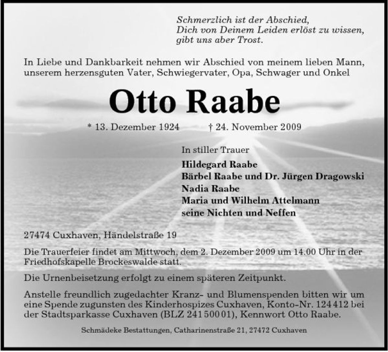 <p>Schmerzlich ist der Abschied, Dich von Deinem Leiden erlöst zu wissen, gibt uns aber Trost. In Liebe und Dankbarkeit nehmen wir Abschied von meinem lieben Mann, unserem herzensguten Vater, Schwiegervater, Opa, Schwager und Onkel</p><p>Otto Raabe<br />* 13. Dezember 1924 † 24. November 2009<br />In stiller Trauer</p><p>Hildegard Raabe Bärbel Raabe und Dr. Jürgen Dragowski Nadia Raabe Maria und Wilhelm Attelmann seine Nichten und Neffen 27474 Cuxhaven, Händelstraße 19<br />Die Trauerfeier findet am Mittwoch, dem 2. Dezember 2009 um 14.00 Uhr in der Friedhofskapelle Brockeswalde statt.</p><p>Die Urnenbeisetzung erfolgt zu einem späteren Zeitpunkt. Anstelle freundlich zugedachter Kranz- und Blumenspenden bitten wir um eine Spende zugunsten des Kinderhospizes Cuxhaven, Konto-Nr. 1212 bei der Stadtsparkasse Cuxhaven (BLZ 241 501), Kennwort Otto Raabe.<br />Schmädeke Bestattungen, Catharinenstraße 21, 27472 Cuxhaven</p>