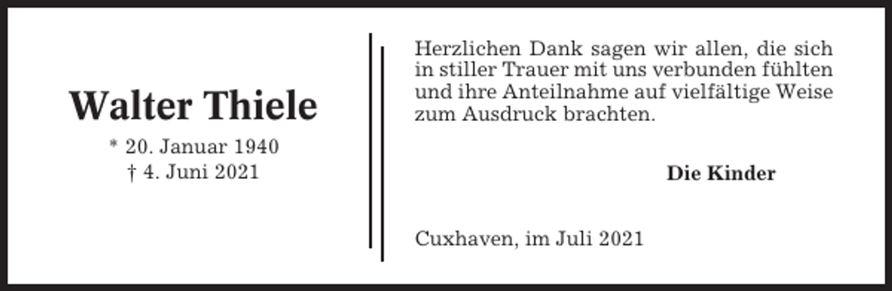 <p>Walter Thiele</p><p>Herzlichen Dank sagen wir allen, die sich<br />in stiller Trauer mit uns verbunden fühlten<br />und ihre Anteilnahme auf vielfältige Weise<br />zum Ausdruck brachten.</p><p>* 20. Januar 1940<br />† 4. Juni 2021</p><p>Die Kinder<br />Cuxhaven, im Juli 2021</p>