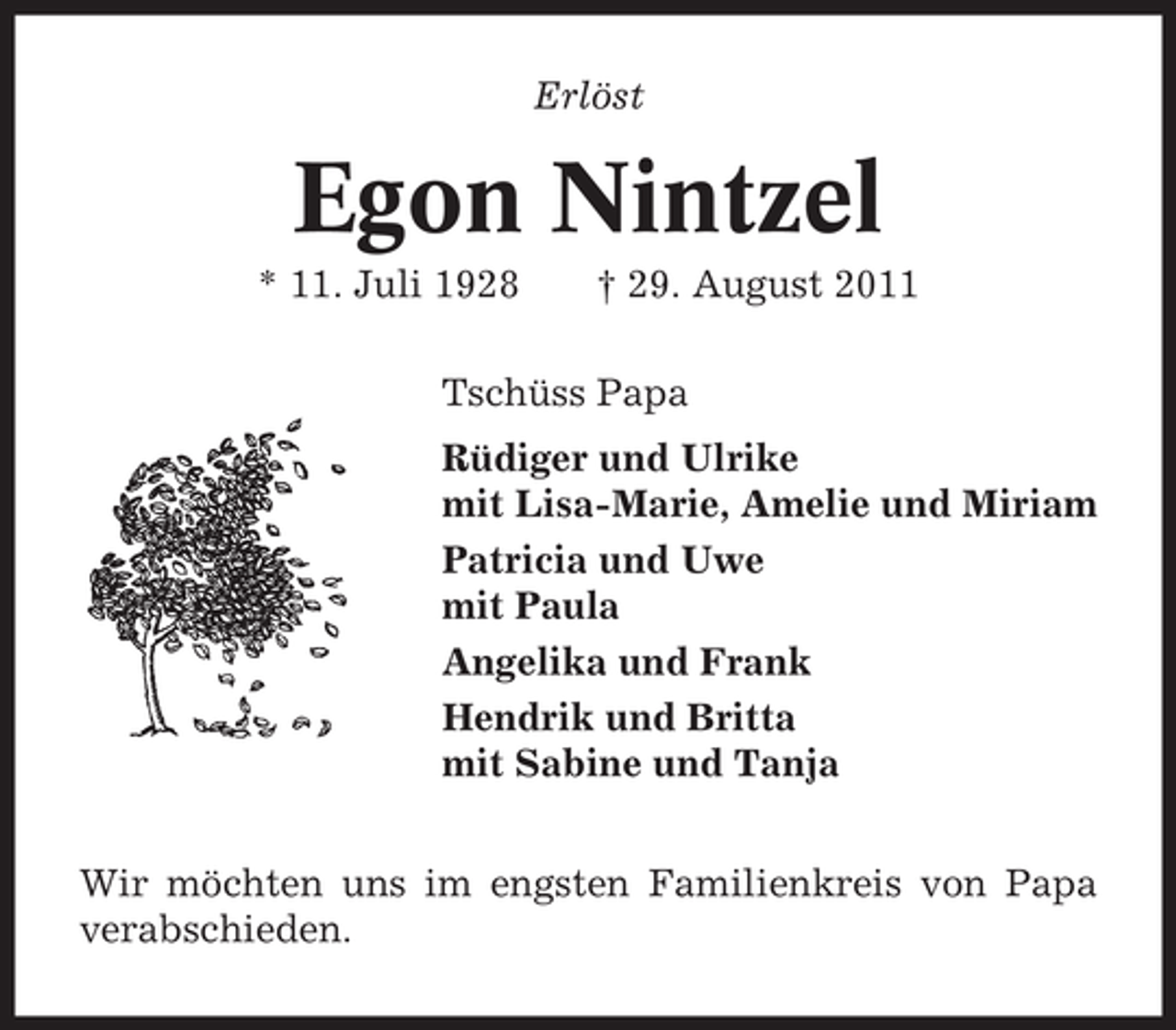 <p>Erlöst</p><p>Egon Nintzel<br />* 11. Juli 1928</p><p>† 29. August 2011</p><p>Tschüss Papa<br />Rüdiger und Ulrike<br />mit Lisa-Marie, Amelie und Miriam<br />Patricia und Uwe<br />mit Paula<br />Angelika und Frank<br />Hendrik und Britta<br />mit Sabine und Tanja<br />Wir möchten uns im engsten Familienkreis von Papa<br />verabschieden.</p>