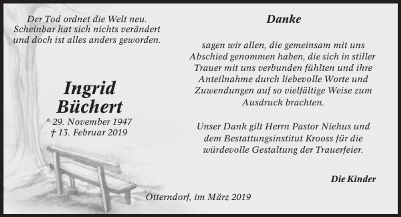 <p>Der Tod ordnet die Welt neu.<br />Scheinbar hat sich nichts verändert<br />und doch ist alles anders geworden.</p><p>Ingrid<br />Büchert<br />* 29. November 1947<br />† 13. Februar 2019</p><p>Danke<br />sagen wir allen, die gemeinsam mit uns<br />Abschied genommen haben, die sich in stiller<br />Trauer mit uns verbunden fühlten und ihre<br />Anteilnahme durch liebevolle Worte und<br />Zuwendungen auf so vielfältige Weise zum<br />Ausdruck brachten.<br />Unser Dank gilt Herrn Pastor Niehus und<br />dem Bestattungsinstitut Krooss für die<br />würdevolle Gestaltung der Trauerfeier.<br />Die Kinder</p><p>Otterndorf, im März 2019</p>