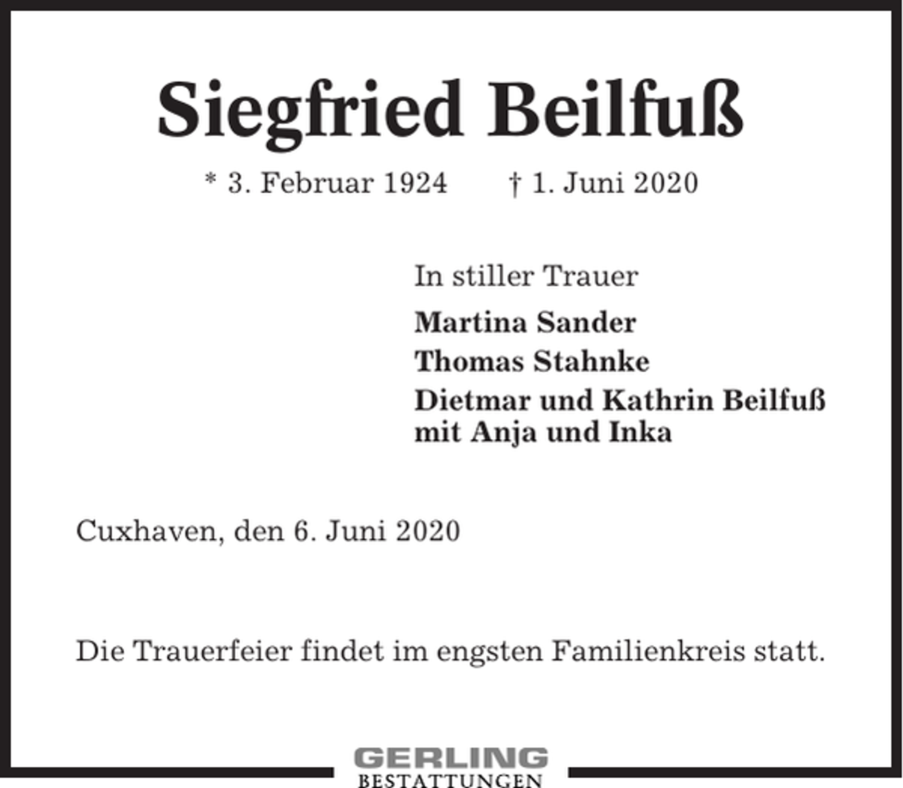 <p>Siegfried Beilfuß<br />* 3. Februar 1924</p><p>† 1. Juni 2020</p><p>In stiller Trauer<br />Martina Sander<br />Thomas Stahnke<br />Dietmar und Kathrin Beilfuß<br />mit Anja und Inka<br />Cuxhaven, den 6. Juni 2020</p><p>Die Trauerfeier findet im engsten Familienkreis statt.</p>