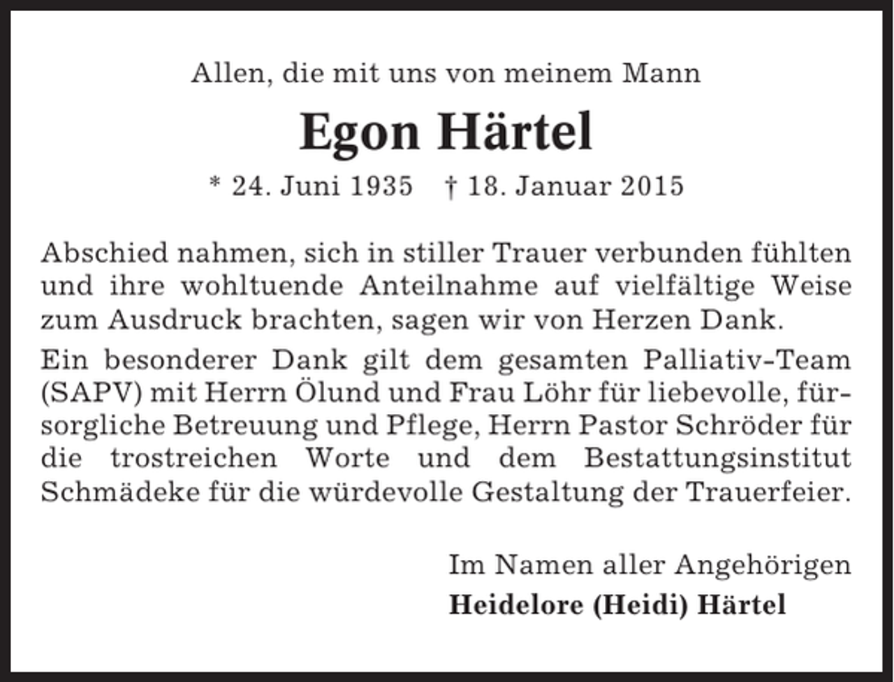 <p>Allen, die mit uns von meinem Mann</p><p>Egon Härtel<br />* 24. Juni 1935</p><p>† 18. Januar 2015</p><p>Abschied nahmen, sich in stiller Trauer verbunden fühlten<br />und ihre wohltuende Anteilnahme auf vielfältige Weise<br />zum Ausdruck brachten, sagen wir von Herzen Dank.<br />Ein besonderer Dank gilt dem gesamten Palliativ-Team<br />(SAPV) mit Herrn Ölund und Frau Löhr für liebevolle, fürsorgliche Betreuung und Pflege, Herrn Pastor Schröder für<br />die trostreichen Worte und dem Bestattungsinstitut<br />Schmädeke für die würdevolle Gestaltung der Trauerfeier.<br />Im Namen aller Angehörigen<br />Heidelore (Heidi) Härtel</p>