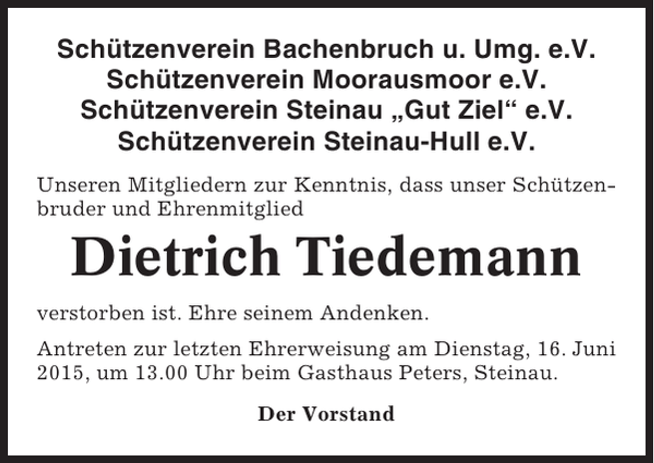 <p>Schützenverein Bachenbruch u. Umg. e.V.<br />Schützenverein Moorausmoor e.V.<br />Schützenverein Steinau „Gut Ziel“ e.V.<br />Schützenverein Steinau-Hull e.V.<br />Unseren Mitgliedern zur Kenntnis, dass unser Schützenbruder und Ehrenmitglied</p><p>Dietrich Tiedemann<br />verstorben ist. Ehre seinem Andenken.<br />Antreten zur letzten Ehrerweisung am Dienstag, 16. Juni<br />2015, um 13.00 Uhr beim Gasthaus Peters, Steinau.<br />Der Vorstand</p>