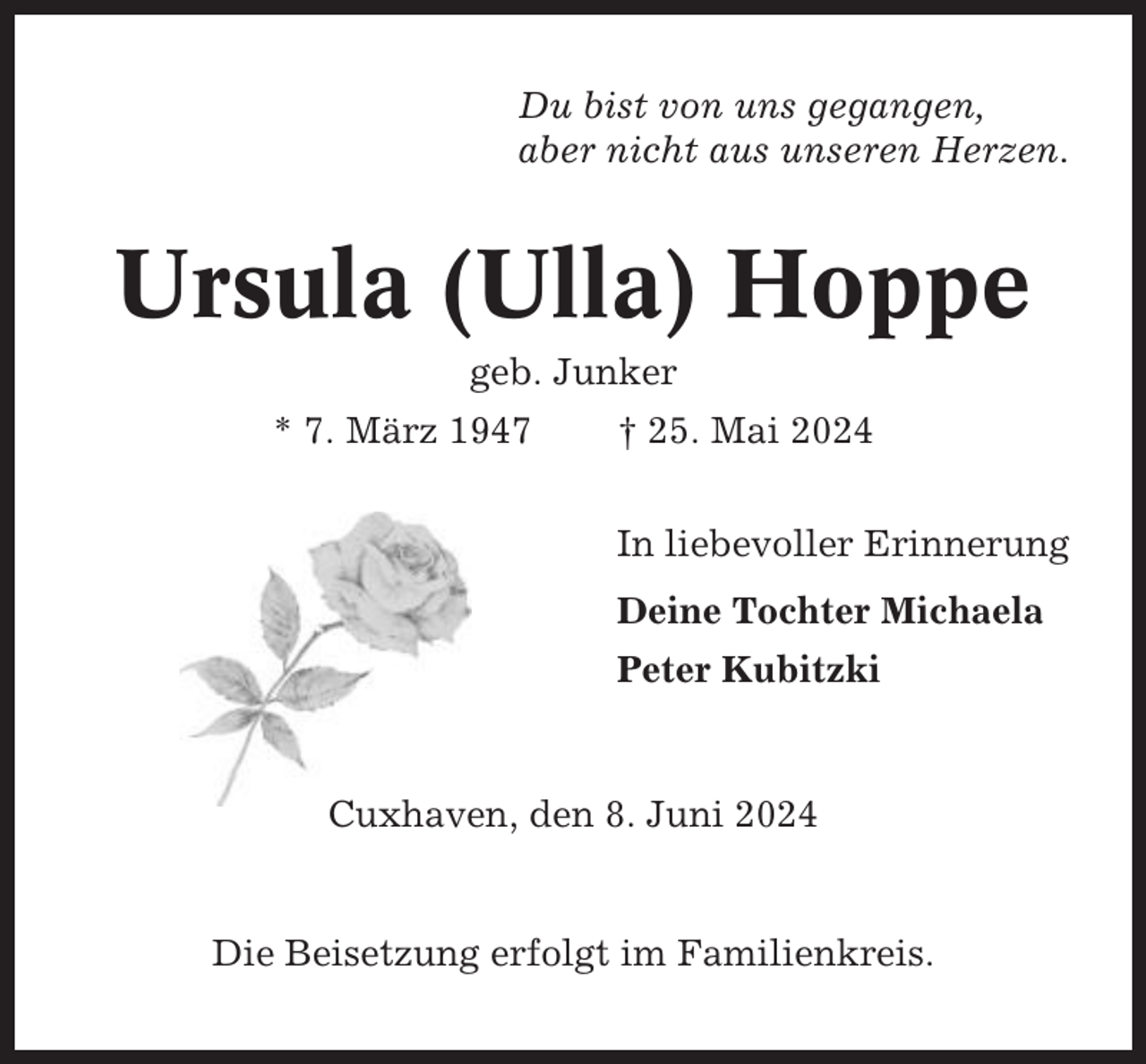 <p>Du bist von uns gegangen,<br />aber nicht aus unseren Herzen.</p><p>Ursula (Ulla) Hoppe<br />geb. Junker<br />* 7. März 1947</p><p>† 25. Mai 2024<br />In liebevoller Erinnerung<br />Deine Tochter Michaela<br />Peter Kubitzki</p><p>Cuxhaven, den 8. Juni 2024</p><p>Die Beisetzung erfolgt im Familienkreis.</p>