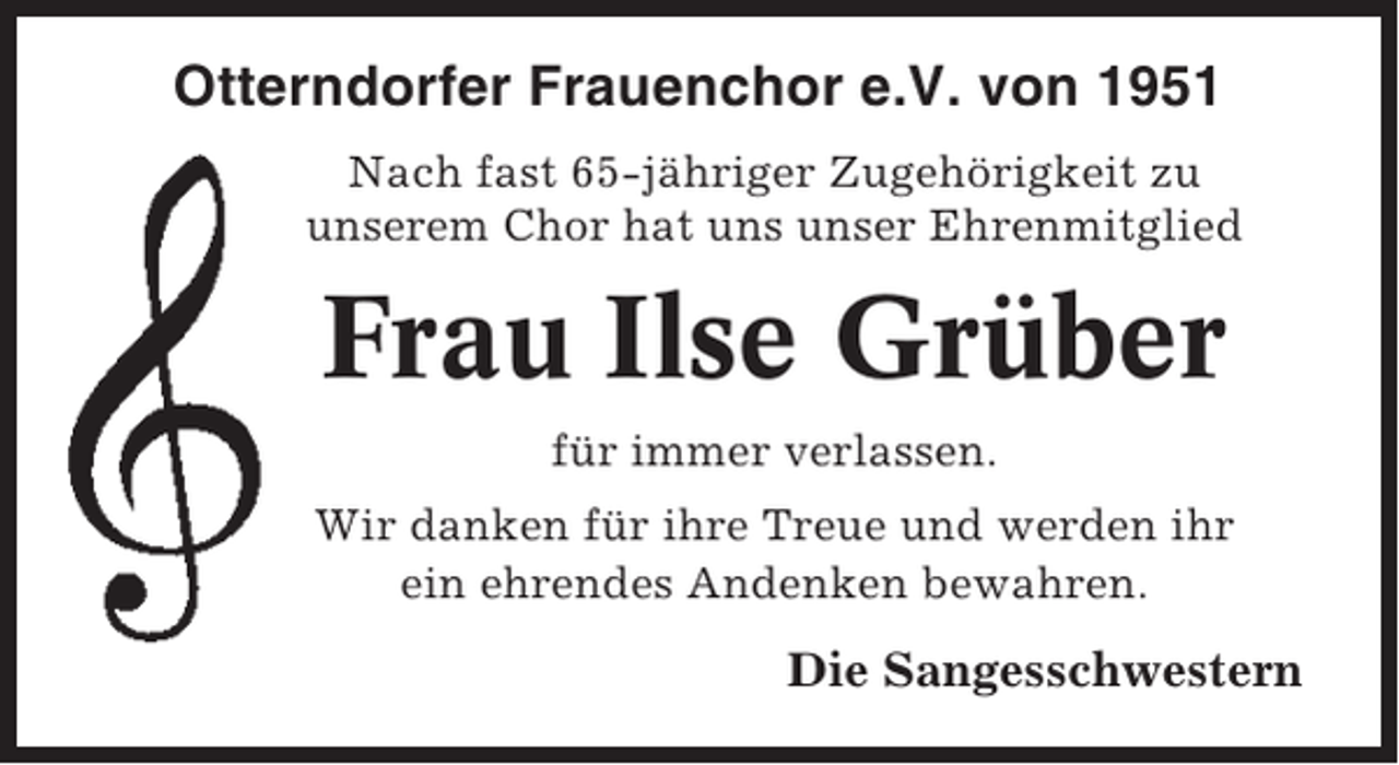 <p>Otterndorfer Frauenchor e.V. von 1951<br />Nach fast 65-jähriger Zugehörigkeit zu<br />unserem Chor hat uns unser Ehrenmitglied</p><p>Frau Ilse Grüber<br />für immer verlassen.<br />Wir danken für ihre Treue und werden ihr<br />ein ehrendes Andenken bewahren.</p><p>Die Sangesschwestern</p>