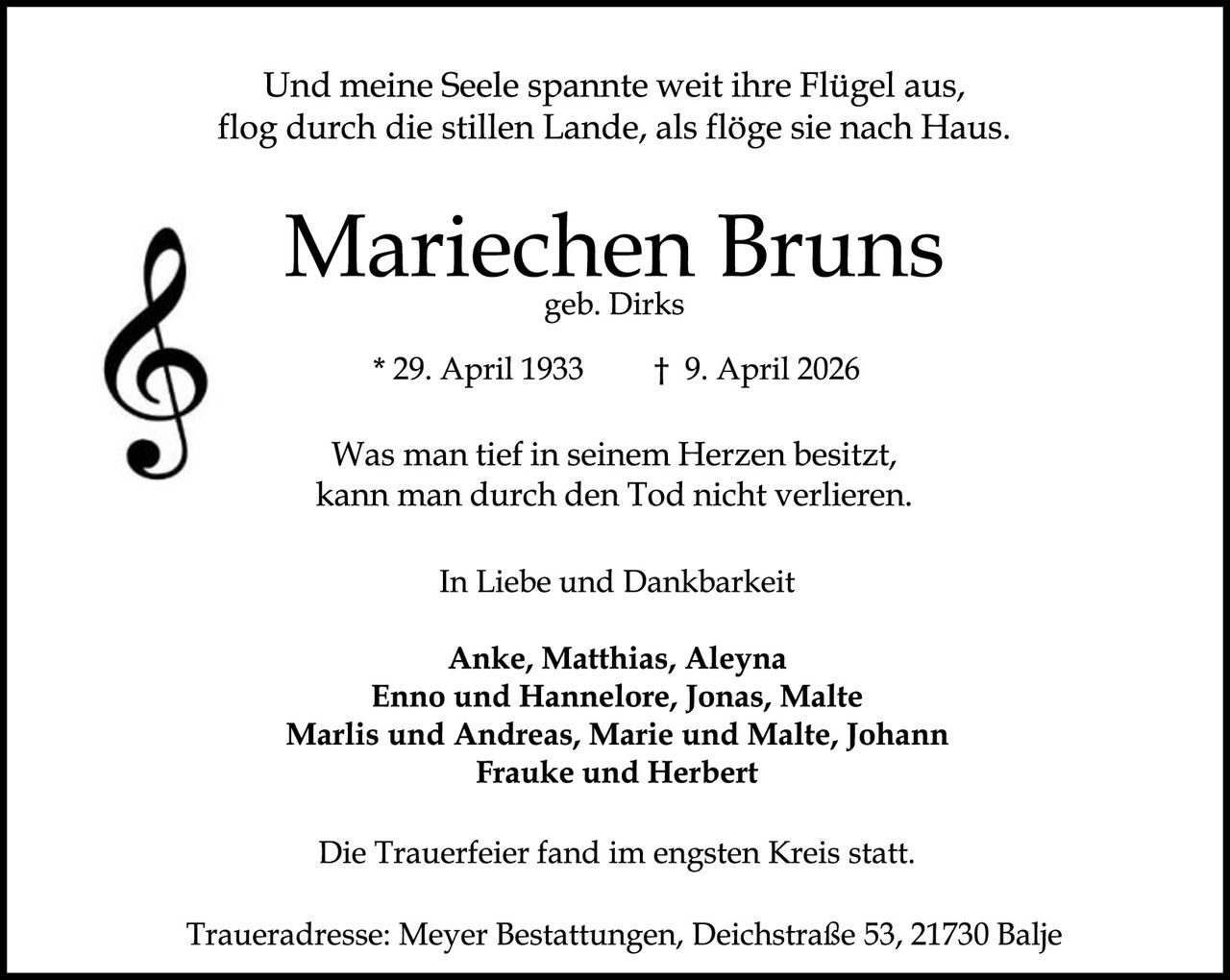 <p>Und meine Seele spannte weit ihre Flügel aus,<br>flog durch die stillen Lande, als flöge sie nach Haus.</p><p><strong>Mariechen Bruns</strong><br>geb. Dirks</p><p>* 29. April 1933     † 9. April 2026</p><p>Was man tief in seinem Herzen besitzt,<br>kann man durch den Tod nicht verlieren.</p><p>In Liebe und Dankbarkeit</p><p>Anke, Matthias, Aleyna<br>Enno und Hannelore, Jonas, Malte<br>Marlis und Andreas, Marie und Malte, Johann<br>Frauke und Herbert</p><p>Die Trauerfeier fand im engsten Kreis statt.</p><p>Traueradresse: Meyer Bestattungen, Deichstraße 53, 21730 Balje</p>