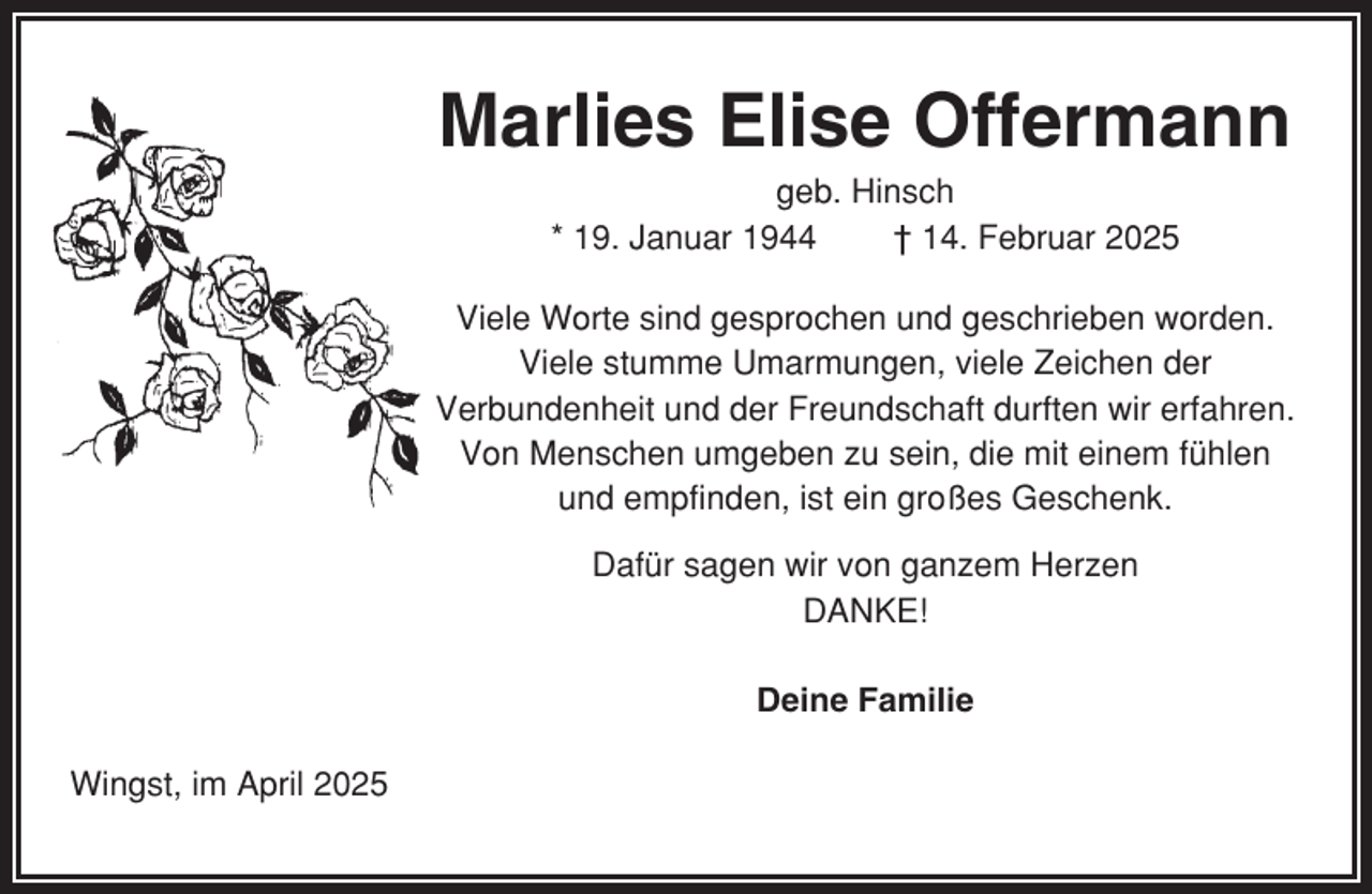 <p>Marlies Elise Offermann<br />geb. Hinsch<br />* 19. Januar 1944<br />† 14. Februar 2025<br />Viele Worte sind gesprochen und geschrieben worden.<br />Viele stumme Umarmungen, viele Zeichen der<br />Verbundenheit und der Freundschaft durften wir erfahren.<br />Von Menschen umgeben zu sein, die mit einem fühlen<br />und empfinden, ist ein großes Geschenk.<br />Dafür sagen wir von ganzem Herzen<br />DANKE!<br />Deine Familie<br />Wingst, im April 2025</p>