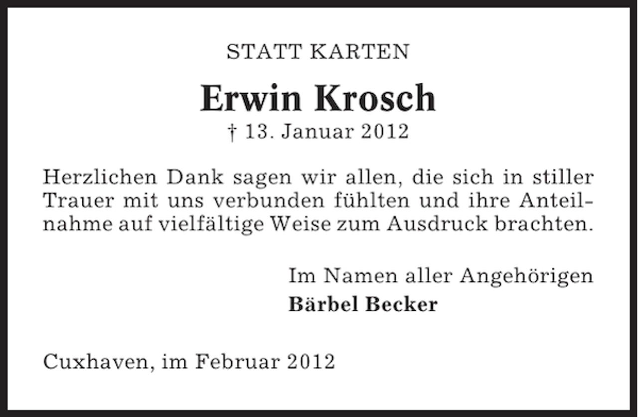 <p>STATT KARTEN</p><p>Erwin Krosch<br />† 13. Januar 2012<br />Herzlichen Dank sagen wir allen, die sich in stiller<br />Trauer mit uns verbunden fühlten und ihre Anteilnahme auf vielfältige Weise zum Ausdruck brachten.<br />Im Namen aller Angehörigen<br />Bärbel Becker<br />Cuxhaven, im Februar 2012</p>