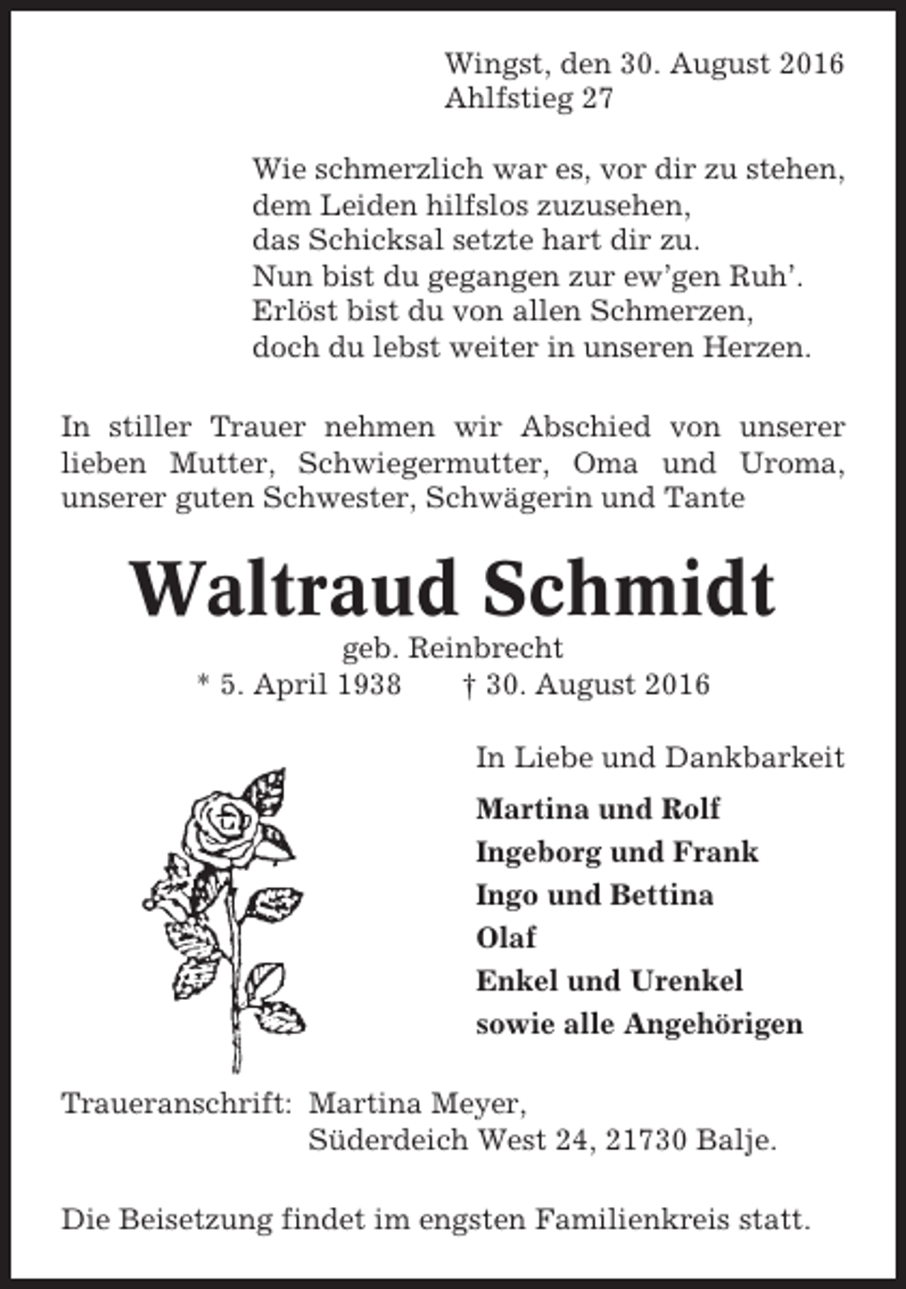 <p>Wingst, den 30. August 2016<br />Ahlfstieg 27<br />Wie schmerzlich war es, vor dir zu stehen,<br />dem Leiden hilfslos zuzusehen,<br />das Schicksal setzte hart dir zu.<br />Nun bist du gegangen zur ew’gen Ruh’.<br />Erlöst bist du von allen Schmerzen,<br />doch du lebst weiter in unseren Herzen.<br />In stiller Trauer nehmen wir Abschied von unserer<br />lieben Mutter, Schwiegermutter, Oma und Uroma,<br />unserer guten Schwester, Schwägerin und Tante</p><p>Waltraud Schmidt<br />geb. Reinbrecht<br />* 5. April 1938<br />† 30. August 2016<br />In Liebe und Dankbarkeit<br />Martina und Rolf<br />Ingeborg und Frank<br />Ingo und Bettina<br />Olaf<br />Enkel und Urenkel<br />sowie alle Angehörigen<br />Traueranschrift: Martina Meyer,<br />Süderdeich West 24, 21730 Balje.<br />Die Beisetzung findet im engsten Familienkreis statt.</p>