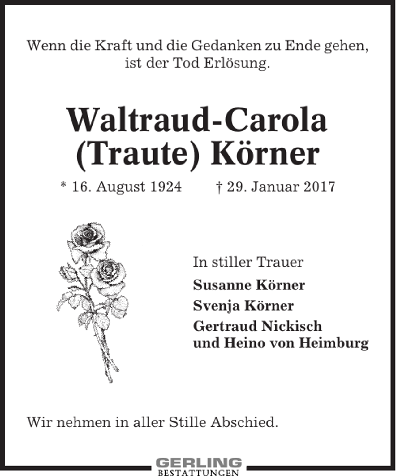<p>Wenn die Kraft und die Gedanken zu Ende gehen,<br />ist der Tod Erlösung.</p><p>Waltraud-Carola<br />(Traute) Körner<br />* 16. August 1924</p><p>† 29. Januar 2017</p><p>In stiller Trauer<br />Susanne Körner<br />Svenja Körner<br />Gertraud Nickisch<br />und Heino von Heimburg</p><p>Wir nehmen in aller Stille Abschied.</p>