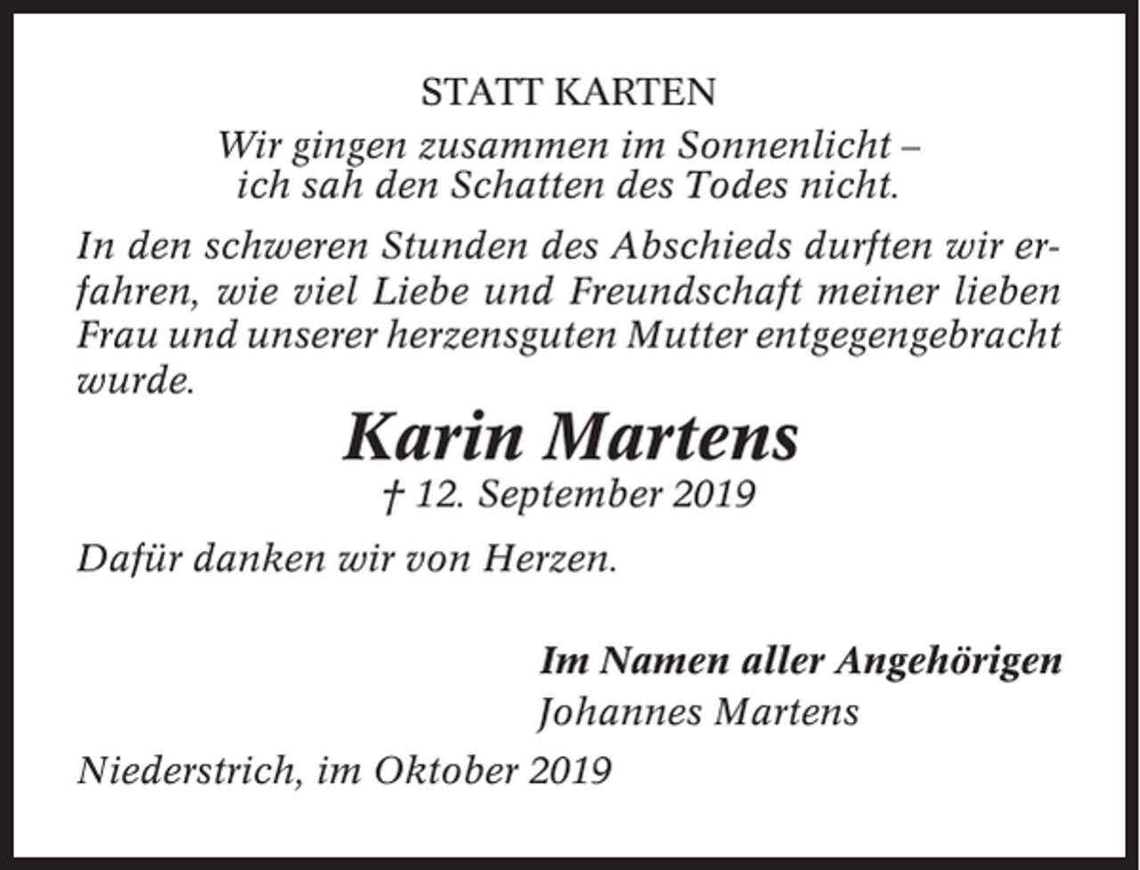 <p>STATT KARTEN<br />Wir gingen zusammen im Sonnenlicht –<br />ich sah den Schatten des Todes nicht.<br />In den schweren Stunden des Abschieds durften wir erfahren, wie viel Liebe und Freundschaft meiner lieben<br />Frau und unserer herzensguten Mutter entgegengebracht<br />wurde.</p><p>Karin Martens<br />† 12. September 2019<br />Dafür danken wir von Herzen.<br />Im Namen aller Angehörigen<br />Johannes Martens<br />Niederstrich, im Oktober 2019</p>