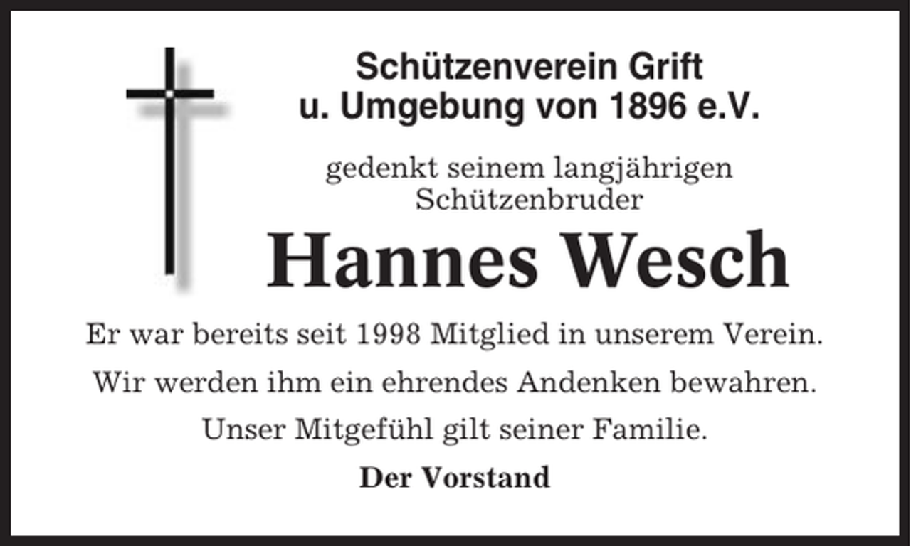 <p>Schützenverein Grift<br />u. Umgebung von 1896 e.V.<br />gedenkt seinem langjährigen<br />Schützenbruder</p><p>Hannes Wesch<br />Er war bereits seit 1998 Mitglied in unserem Verein.<br />Wir werden ihm ein ehrendes Andenken bewahren.<br />Unser Mitgefühl gilt seiner Familie.<br />Der Vorstand</p>