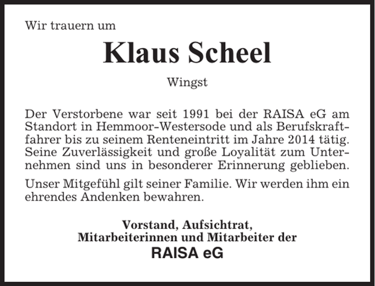 <p>Wir trauern um</p><p>Klaus Scheel<br />Wingst<br />Der Verstorbene war seit 1991 bei der RAISA eG am<br />Standort in Hemmoor-Westersode und als Berufskraftfahrer bis zu seinem Renteneintritt im Jahre 2014 tätig.<br />Seine Zuverlässigkeit und große Loyalität zum Unternehmen sind uns in besonderer Erinnerung geblieben.<br />Unser Mitgefühl gilt seiner Familie. Wir werden ihm ein<br />ehrendes Andenken bewahren.<br />Vorstand, Aufsichtrat,<br />Mitarbeiterinnen und Mitarbeiter der</p><p>RAISA eG</p>