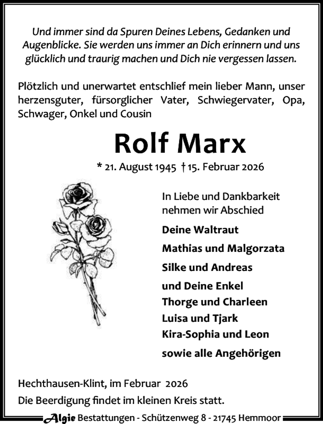 <p>Und immer sind da Spuren Deines Lebens, Gedanken und<br />Augenblicke. Sie werden uns immer an Dich erinnern und uns<br />glücklich und traurig machen und Dich nie vergessen lassen.<br />Plötzlich und unerwartet entschlief mein lieber Mann, unser<br />herzensguter, fürsorglicher Vater, Schwiegervater, Opa,<br />Schwager, Onkel und Cousin</p><p>Rolf Marx</p><p>* 21. August 1945 † 15. Februar 2026<br />In Liebe und Dankbarkeit<br />nehmen wir Abschied<br />Deine Waltraut<br />Mathias und Malgorzata<br />Silke und Andreas<br />und Deine Enkel<br />Thorge und Charleen<br />Luisa und Tjark<br />Kira-Sophia und Leon<br />sowie alle Angehörigen<br />Hechthausen-Klint, im Februar 2026<br />Die Beerdigung ﬁndet im kleinen Kreis statt.<br />Algie Bestattungen - Schützenweg 8 - 21745 Hemmoor</p>