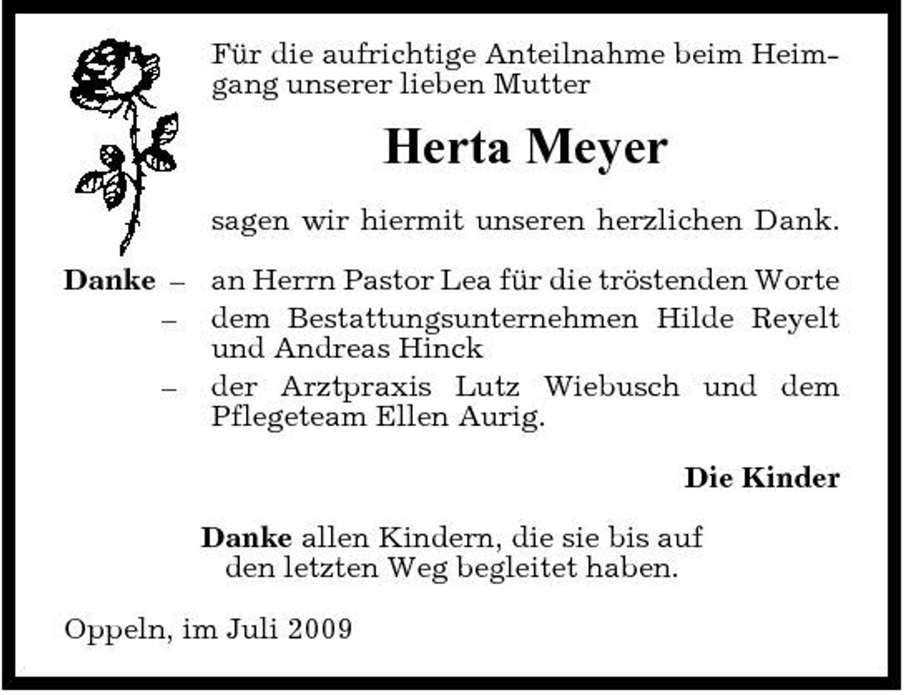 <p>Für die aufrichtige Anteilnahme beim Heimgang unserer lieben Mutter</p><p>Herta Meyer<br />sagen wir hiermit unseren herzlichen Dank. Danke – an Herrn Pastor Lea für die tröstenden Worte – dem Bestattungsunternehmen Hilde Reyelt und Andreas Hinck – der Arztpraxis Lutz Wiebusch und dem Pflegeteam Ellen Aurig. Die Kinder Danke allen Kindern, die sie bis auf den letzten Weg begleitet haben. Oppeln, im Juli 2009</p>