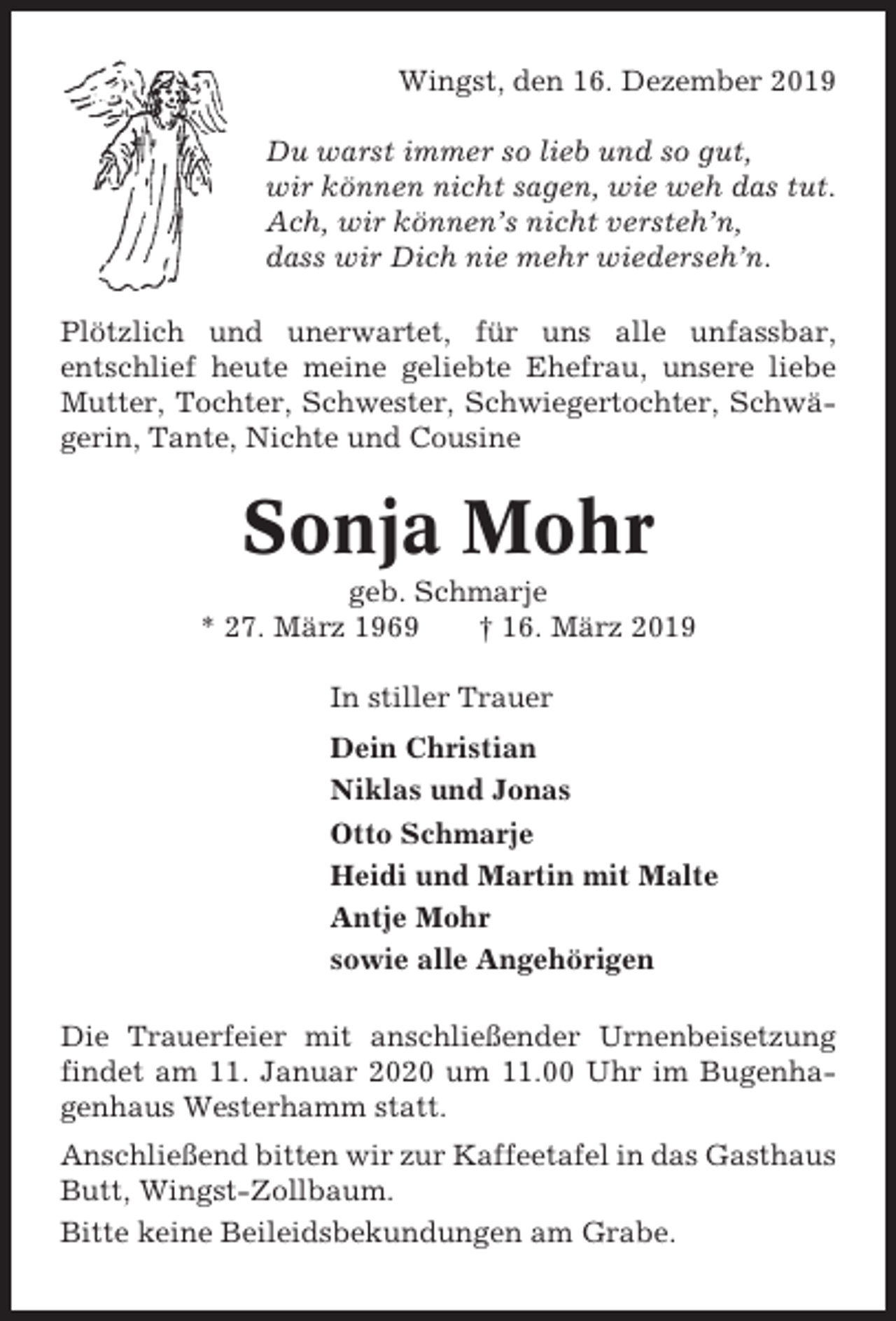 <p>Wingst, den 16. Dezember 2019<br />Du warst immer so lieb und so gut,<br />wir können nicht sagen, wie weh das tut.<br />Ach, wir können’s nicht versteh’n,<br />dass wir Dich nie mehr wiederseh’n.<br />Plötzlich und unerwartet, für uns alle unfassbar,<br />entschlief heute meine geliebte Ehefrau, unsere liebe<br />Mutter, Tochter, Schwester, Schwiegertochter, Schwägerin, Tante, Nichte und Cousine</p><p>Sonja Mohr<br />geb. Schmarje<br />* 27. März 1969<br />† 16. März 2019<br />In stiller Trauer<br />Dein Christian<br />Niklas und Jonas<br />Otto Schmarje<br />Heidi und Martin mit Malte<br />Antje Mohr<br />sowie alle Angehörigen<br />Die Trauerfeier mit anschließender Urnenbeisetzung<br />findet am 11. Januar 2020 um 11.00 Uhr im Bugenhagenhaus Westerhamm statt.<br />Anschließend bitten wir zur Kaffeetafel in das Gasthaus<br />Butt, Wingst-Zollbaum.<br />Bitte keine Beileidsbekundungen am Grabe.</p>