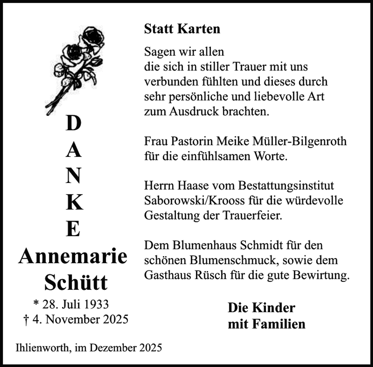 <p>Statt Karten</p><p>D<br />A<br />N<br />K<br />E<br />Annemarie<br />Schütt</p><p>Sagen wir allen<br />die sich in stiller Trauer mit uns<br />verbunden fühlten und dieses durch<br />sehr persönliche und liebevolle Art<br />zum Ausdruck brachten.<br />Frau Pastorin Meike Müller-Bilgenroth<br />für die einfühlsamen Worte.<br />Herrn Haase vom Bestattungsinstitut<br />Saborowski/Krooss für die würdevolle<br />Gestaltung der Trauerfeier.<br />Dem Blumenhaus Schmidt für den<br />schönen Blumenschmuck, sowie dem<br />Gasthaus Rüsch für die gute Bewirtung.</p><p>* 28. Juli 1933<br />† 4. November 2025</p><p>Ihlienworth, im Dezember 2025</p><p>Die Kinder<br />mit Familien</p>