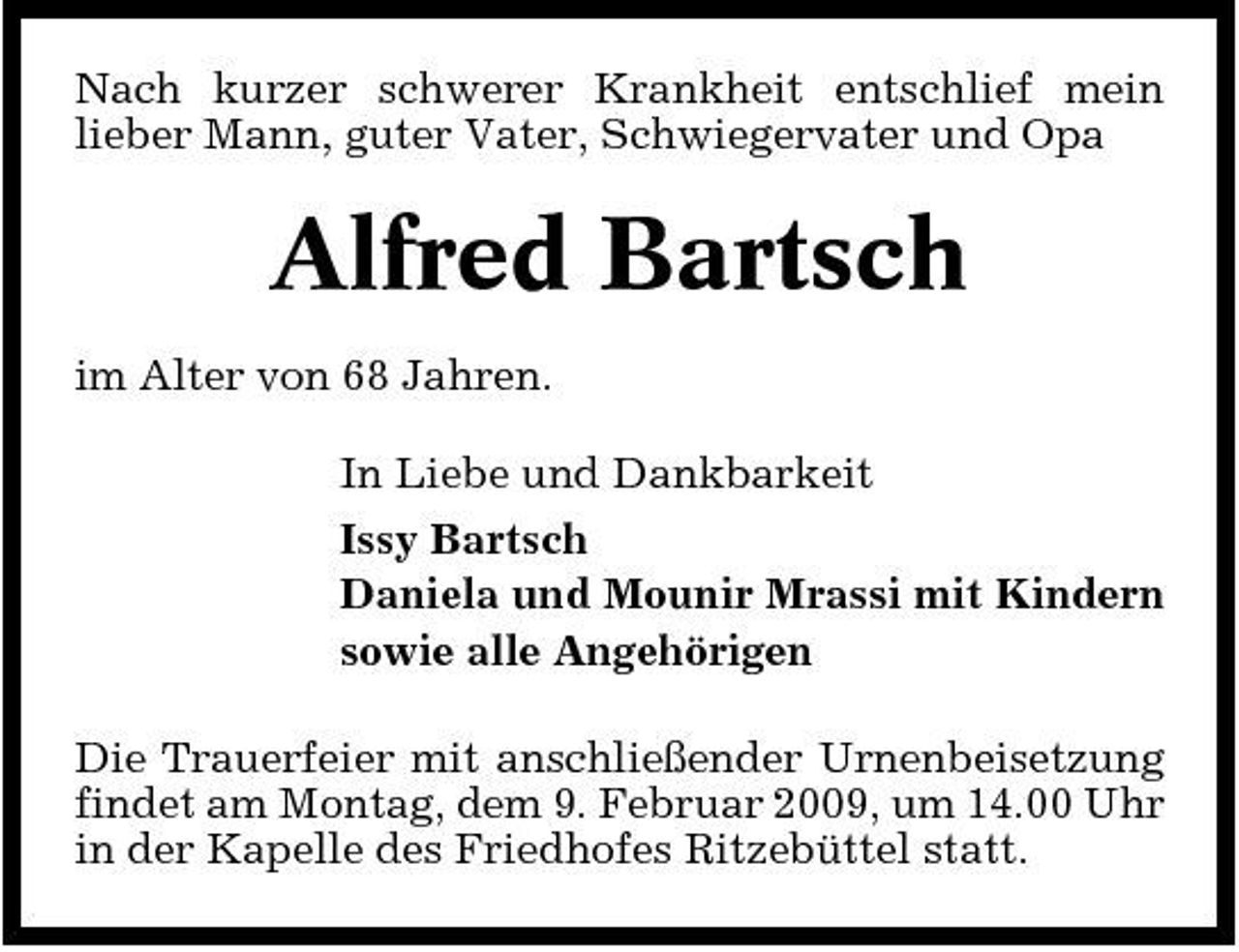 <p>Nach kurzer schwerer Krankheit entschlief mein lieber Mann, guter Vater, Schwiegervater und Opa</p><p>Alfred Bartsch<br />im Alter von 68 Jahren. In Liebe und Dankbarkeit Issy Bartsch Daniela und Mounir Mrassi mit Kindern sowie alle Angehörigen Die Trauerfeier mit anschließender Urnenbeisetzung findet am Montag, dem 9. Februar 2009, um 14.00 Uhr in der Kapelle des Friedhofes Ritzebüttel statt.</p>