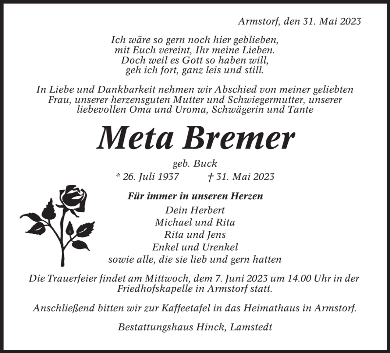 <p>Armstorf, den 31. Mai 2023<br />Ich wäre so gern noch hier geblieben,<br />mit Euch vereint, Ihr meine Lieben.<br />Doch weil es Gott so haben will,<br />geh ich fort, ganz leis und still.<br />In Liebe und Dankbarkeit nehmen wir Abschied von meiner geliebten<br />Frau, unserer herzensguten Mutter und Schwiegermutter, unserer<br />liebevollen Oma und Uroma, Schwägerin und Tante</p><p>Meta Bremer<br />geb. Buck<br />* 26. Juli 1937<br />† 31. Mai 2023<br />Für immer in unseren Herzen<br />Dein Herbert<br />Michael und Rita<br />Rita und Jens<br />Enkel und Urenkel<br />sowie alle, die sie lieb und gern hatten<br />Die Trauerfeier findet am Mittwoch, dem 7. Juni 2023 um 14.00 Uhr in der<br />Friedhofskapelle in Armstorf statt.<br />Anschließend bitten wir zur Kaffeetafel in das Heimathaus in Armstorf.<br />Bestattungshaus Hinck, Lamstedt</p>