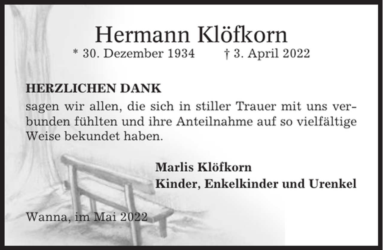 <p>Hermann Klöfkorn<br />* 30. Dezember 1934</p><p>† 3. April 2022</p><p>HERZLICHEN DANK<br />sagen wir allen, die sich in stiller Trauer mit uns verbunden fühlten und ihre Anteilnahme auf so vielfältige<br />Weise bekundet haben.<br />Marlis Klöfkorn<br />Kinder, Enkelkinder und Urenkel<br />Wanna, im Mai 2022</p>