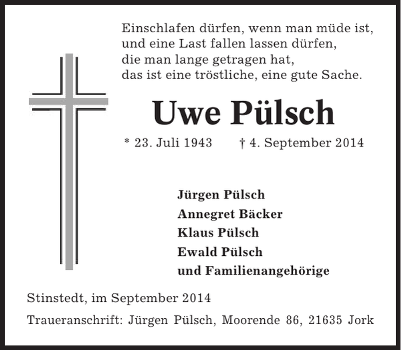 <p>Einschlafen dürfen, wenn man müde ist,<br />und eine Last fallen lassen dürfen,<br />die man lange getragen hat,<br />das ist eine tröstliche, eine gute Sache.</p><p>Uwe Pülsch<br />* 23. Juli 1943</p><p>† 4. September 2014</p><p>Jürgen Pülsch<br />Annegret Bäcker<br />Klaus Pülsch<br />Ewald Pülsch<br />und Familienangehörige<br />Stinstedt, im September 2014<br />Traueranschrift: Jürgen Pülsch, Moorende 86, 21635 Jork</p>