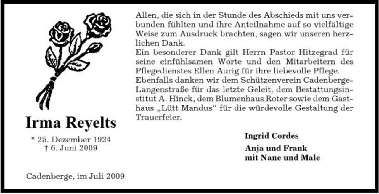 <p>Irma Reyelts<br />* 25. Dezember 1924 † 6. Juni 2009 Cadenberge, im Juli 2009</p><p>Allen, die sich in der Stunde des Abschieds mit uns verbunden fühlten und ihre Anteilnahme auf so vielfältige Weise zum Ausdruck brachten, sagen wir unseren herzlichen Dank. Ein besonderer Dank gilt Herrn Pastor Hitzegrad für seine einfühlsamen Worte und den Mitarbeitern des Pflegedienstes Ellen Aurig für ihre liebevolle Pflege. Ebenfalls danken wir dem Schützenverein CadenbergeLangenstraße für das letzte Geleit, dem Bestattungsinstitut A. Hinck, dem Blumenhaus Roter sowie dem Gasthaus „Lütt Mandus“ für die würdevolle Gestaltung der Trauerfeier. Ingrid Cordes Anja und Frank mit Nane und Male</p>