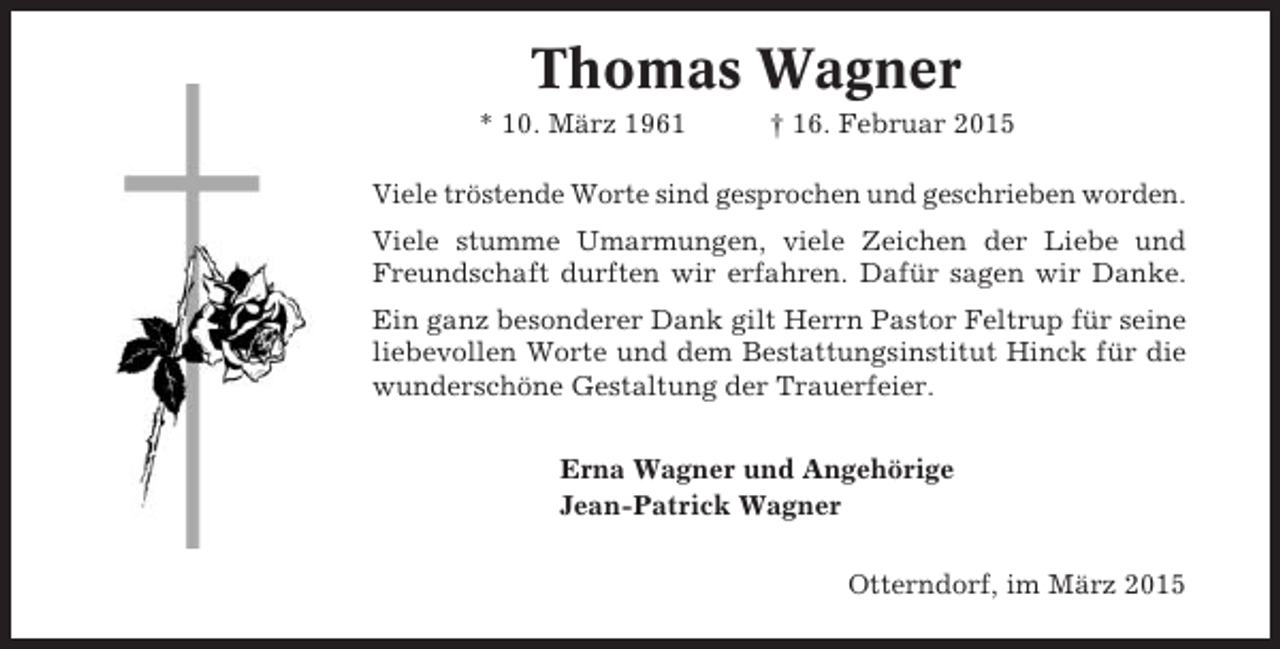 <p>Thomas Wagner<br />* 10. März 1961</p><p>† 16. Februar 2015</p><p>Viele tröstende Worte sind gesprochen und geschrieben worden.<br />Viele stumme Umarmungen, viele Zeichen der Liebe und<br />Freundschaft durften wir erfahren. Dafür sagen wir Danke.<br />Ein ganz besonderer Dank gilt Herrn Pastor Feltrup für seine<br />liebevollen Worte und dem Bestattungsinstitut Hinck für die<br />wunderschöne Gestaltung der Trauerfeier.<br />Erna Wagner und Angehörige<br />Jean-Patrick Wagner<br />Otterndorf, im März 2015</p>