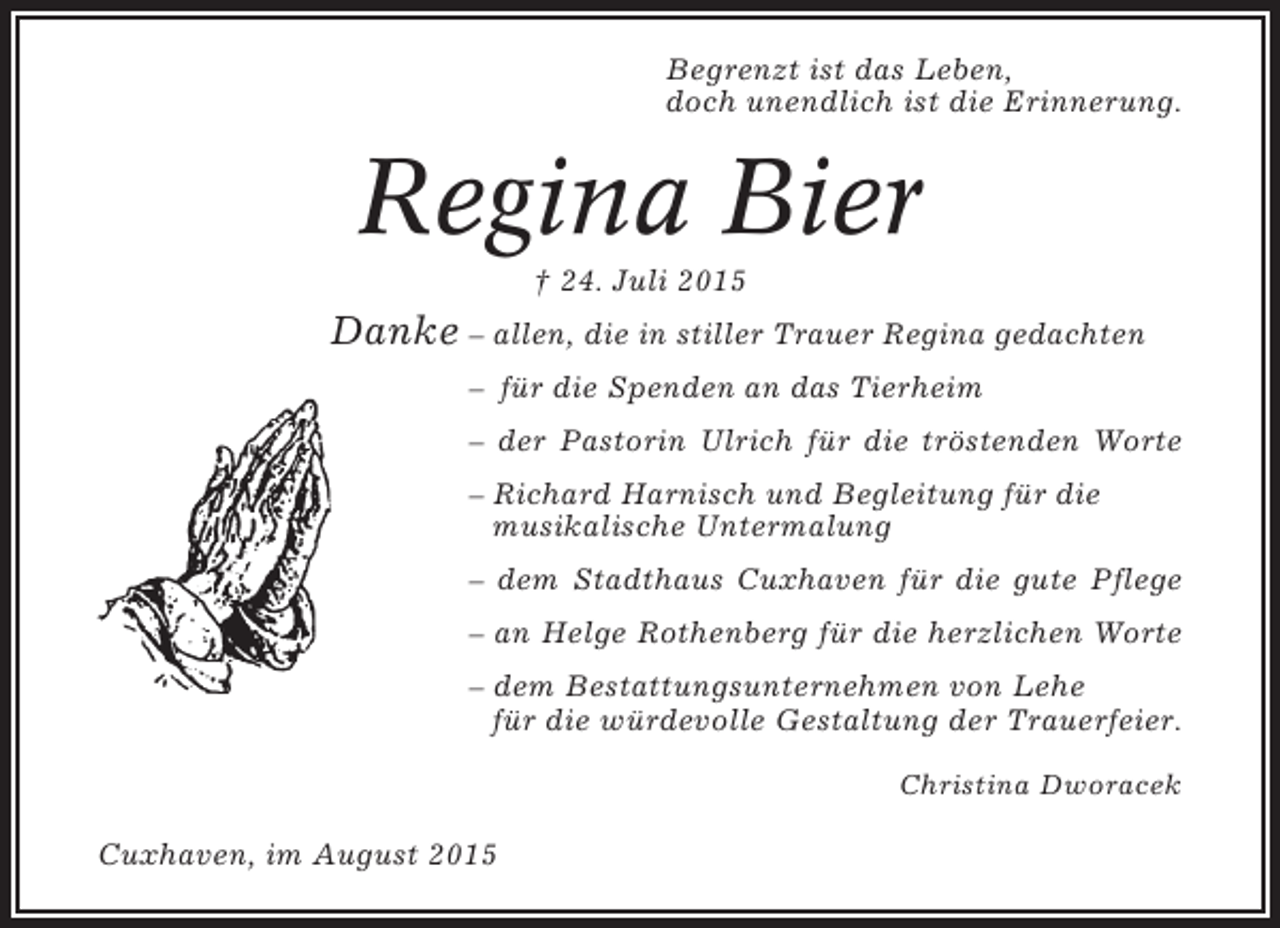 <p>Begrenzt ist das Leben,<br />doch unendlich ist die Erinnerung.</p><p>Regina Bier<br />† 24. Juli 2015</p><p>Danke – allen, die in stiller Trauer Regina gedachten<br />– für die Spenden an das Tierheim<br />– der Pastorin Ulrich für die tröstenden Worte<br />– Richard Harnisch und Begleitung für die<br />musikalische Untermalung<br />– dem Stadthaus Cuxhaven für die gute Pflege<br />– an Helge Rothenberg für die herzlichen Worte<br />– dem Bestattungsunternehmen von Lehe<br />für die würdevolle Gestaltung der Trauerfeier.<br />Christina Dworacek</p><p>Cuxhaven, im August 2015</p>