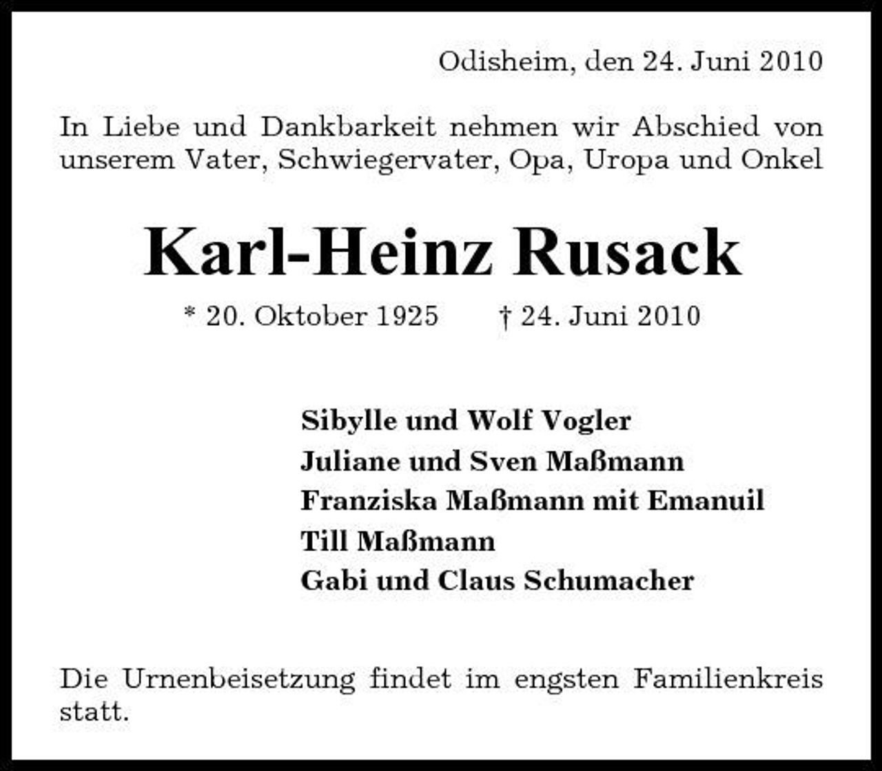 <p>Odisheim, den 24. Juni 2010 In Liebe und Dankbarkeit nehmen wir Abschied von unserem Vater, Schwiegervater, Opa, Uropa und Onkel</p><p>Karl-Heinz Rusack<br />* 20. Oktober 1925 † 24. Juni 2010 Sibylle und Wolf Vogler Juliane und Sven Maßmann Franziska Maßmann mit Emanuil Till Maßmann Gabi und Claus Schumacher Die Urnenbeisetzung findet im engsten Familienkreis statt.</p>