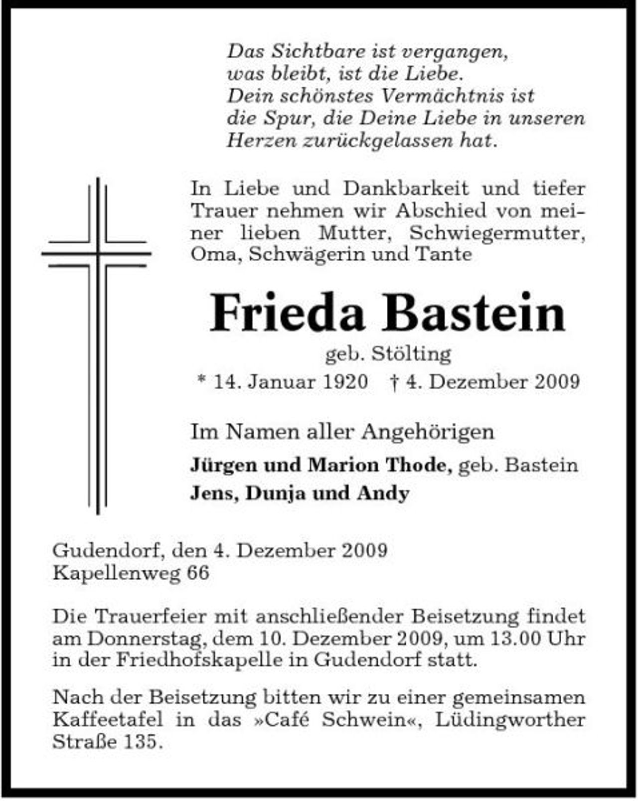 <p>Das Sichtbare ist vergangen, was bleibt, ist die Liebe. Dein schönstes Vermächtnis ist die Spur, die Deine Liebe in unseren Herzen zurückgelassen hat. In Liebe und Dankbarkeit und tiefer Trauer nehmen wir Abschied von meiner lieben Mutter, Schwiegermutter, Oma, Schwägerin und Tante</p><p>Frieda Bastein<br />geb. Stölting * 14. Januar 1920 † 4. Dezember 2009</p><p>Im Namen aller Angehörigen<br />Jürgen und Marion Thode, geb. Bastein Jens, Dunja und Andy Gudendorf, den 4. Dezember 2009 Kapellenweg 66 Die Trauerfeier mit anschließender Beisetzung findet am Donnerstag, dem 10. Dezember 2009, um 13.00 Uhr in der Friedhofskapelle in Gudendorf statt. Nach der Beisetzung bitten wir zu einer gemeinsamen Kaffeetafel in das »Café Schwein«, Lüdingworther Straße 135.</p>