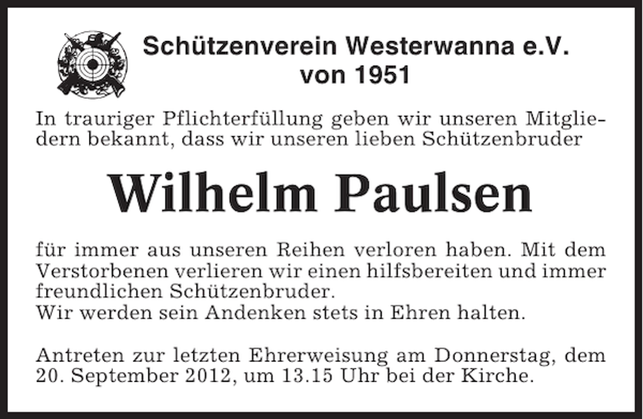 <p>Schützenverein Westerwanna e.V.<br />von 1951<br />In trauriger Pflichterfüllung geben wir unseren Mitgliedern bekannt, dass wir unseren lieben Schützenbruder</p><p>Wilhelm Paulsen<br />für immer aus unseren Reihen verloren haben. Mit dem<br />Verstorbenen verlieren wir einen hilfsbereiten und immer<br />freundlichen Schützenbruder.<br />Wir werden sein Andenken stets in Ehren halten.<br />Antreten zur letzten Ehrerweisung am Donnerstag, dem<br />20. September 2012, um 13.15 Uhr bei der Kirche.</p>